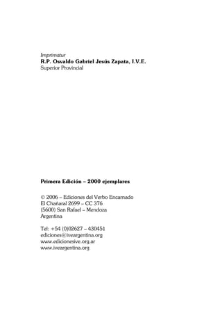 MIGUEL ÁNGEL FUENTES
4
Imprimatur
R.P. Osvaldo Gabriel Jesús Zapata, I.V.E.
Superior Provincial
Primera Edición – 2000 ejemplares
© 2006 – Ediciones del Verbo Encarnado
El Chañaral 2699 – CC 376
(5600) San Rafael – Mendoza
Argentina
Tel: +54 (0)02627 – 430451
ediciones@iveargentina.org
www.edicionesive.org.ar
www.iveargentina.org
 