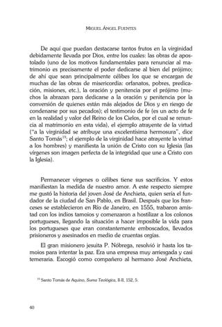 MIGUEL ÁNGEL FUENTES
40
De aquí que puedan destacarse tantos frutos en la virginidad
debidamente llevada por Dios, entre los cuales: las obras de apos-
tolado (uno de los motivos fundamentales para renunciar al ma-
trimonio es precisamente el poder dedicarse al bien del prójimo;
de ahí que sean principalmente célibes los que se encargan de
muchas de las obras de misericordia: orfanatos, pobres, predica-
ción, misiones, etc.), la oración y penitencia por el prójimo (mu-
chos la abrazan para dedicarse a la oración y penitencia por la
conversión de quienes están más alejados de Dios y en riesgo de
condenarse por sus pecados); el testimonio de fe (es un acto de fe
en la realidad y valor del Reino de los Cielos, por el cual se renun-
cia al matrimonio en esta vida), el ejemplo atrayente de la virtud
(“a la virginidad se atribuye una excelentísima hermosura”, dice
Santo Tomás19
; el ejemplo de la virginidad hace atrayente la virtud
a los hombres) y manifiesta la unión de Cristo con su Iglesia (las
vírgenes son imagen perfecta de la integridad que une a Cristo con
la Iglesia).
Permanecer vírgenes o célibes tiene sus sacrificios. Y estos
manifiestan la medida de nuestro amor. A este respecto siempre
me gustó la historia del joven José de Anchieta, quien sería el fun-
dador de la ciudad de San Pablo, en Brasil. Después que los fran-
ceses se establecieron en Río de Janeiro, en 1555, trabaron amis-
tad con los indios tamoios y comenzaron a hostilizar a los colonos
portugueses, llegando la situación a hacer imposible la vida para
los portugueses que eran constantemente emboscados, llevados
prisioneros y asesinados en medio de cruentas orgías.
El gran misionero jesuita P. Nóbrega, resolvió ir hasta los ta-
moios para intentar la paz. Era una empresa muy arriesgada y casi
temeraria. Escogió como compañero al hermano José Anchieta,
19
Santo Tomás de Aquino, Suma Teológica, II-II, 152, 5.
 