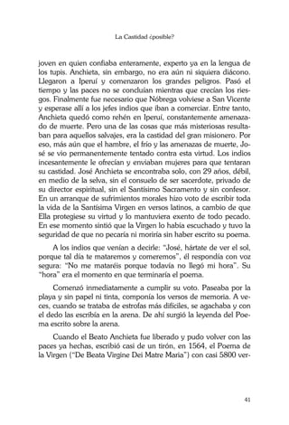 La Castidad ¿posible?
41
joven en quien confiaba enteramente, experto ya en la lengua de
los tupis. Anchieta, sin embargo, no era aún ni siquiera diácono.
Llegaron a Iperuí y comenzaron los grandes peligros. Pasó el
tiempo y las paces no se concluían mientras que crecían los ries-
gos. Finalmente fue necesario que Nóbrega volviese a San Vicente
y esperase allí a los jefes indios que iban a comerciar. Entre tanto,
Anchieta quedó como rehén en Iperuí, constantemente amenaza-
do de muerte. Pero una de las cosas que más misteriosas resulta-
ban para aquellos salvajes, era la castidad del gran misionero. Por
eso, más aún que el hambre, el frío y las amenazas de muerte, Jo-
sé se vio permanentemente tentado contra esta virtud. Los indios
incesantemente le ofrecían y enviaban mujeres para que tentaran
su castidad. José Anchieta se encontraba solo, con 29 años, débil,
en medio de la selva, sin el consuelo de ser sacerdote, privado de
su director espiritual, sin el Santísimo Sacramento y sin confesor.
En un arranque de sufrimientos morales hizo voto de escribir toda
la vida de la Santísima Virgen en versos latinos, a cambio de que
Ella protegiese su virtud y lo mantuviera exento de todo pecado.
En ese momento sintió que la Virgen lo había escuchado y tuvo la
seguridad de que no pecaría ni moriría sin haber escrito su poema.
A los indios que venían a decirle: “José, hártate de ver el sol,
porque tal día te mataremos y comeremos”, él respondía con voz
segura: “No me mataréis porque todavía no llegó mi hora”. Su
“hora” era el momento en que terminaría el poema.
Comenzó inmediatamente a cumplir su voto. Paseaba por la
playa y sin papel ni tinta, componía los versos de memoria. A ve-
ces, cuando se trataba de estrofas más difíciles, se agachaba y con
el dedo las escribía en la arena. De ahí surgió la leyenda del Poe-
ma escrito sobre la arena.
Cuando el Beato Anchieta fue liberado y pudo volver con las
paces ya hechas, escribió casi de un tirón, en 1564, el Poema de
la Virgen (“De Beata Virgine Dei Matre Maria”) con casi 5800 ver-
 