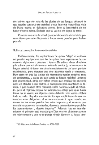 MIGUEL ÁNGEL FUENTES
42
sos latinos, que son una de las glorias de esa lengua. Alcanzó lo
que quería: conservó su castidad; y nos legó esa maravillosa vida
de María escrita en delicados versos. Sólo se lamentaba de no
haber muerto mártir. Él decía que tal vez no era digno de tanto.
Cuando uno ama la virtud (y especialmente la virtud de la pu-
reza) tiene que estar dispuesto a hacer cosas grandes para luchar
por ella.
Solteros con aspiraciones matrimoniales
Evidentemente, las aspiraciones de quien “elige” el celibato
no pueden equipararse con las de quien tiene esperanzas de ca-
sarse en algún futuro próximo o lejano. Me refiero ahora al soltero
y la soltera que actualmente no están de novios (y tal vez nunca lo
hayan estado) ni tienen en vista inmediatamente un buen partido
matrimonial, pero esperan que éste aparezca tarde o temprano.
Hay casos en que los deseos de matrimonio tardan muchos años
en concretarse, y casos en que jamás se hacen realidad (algunos
por enfermedad, otros por haber tenido que emplear los mejores
años en atender a sus padres, o trabajando para mantener su fa-
milia, o por muchas otras razones). Estos no han elegido el celiba-
to, pero el régimen propio del celibato los obliga por igual hasta
tanto no se casen; en algunos casos deberán vivir como célibes
toda su vida. Hay dos mandamientos que explícitamente nos re-
cuerdan esta obligación: el sexto mandamiento que manda ser
castos en los actos prohíbe los actos impuros y el noveno que
manda ser puros en las miradas, deseos y pensamientos y prohíbe
los pensamientos y deseos impuros20
. Además hay un manda-
miento, el primero, que manda que Dios esté en el primer puesto
en todo corazón y que no se ponga ningún ídolo en su lugar; tam-
20
Cf. Catecismo de la Iglesia Católica, nn. 2514-2533.
 