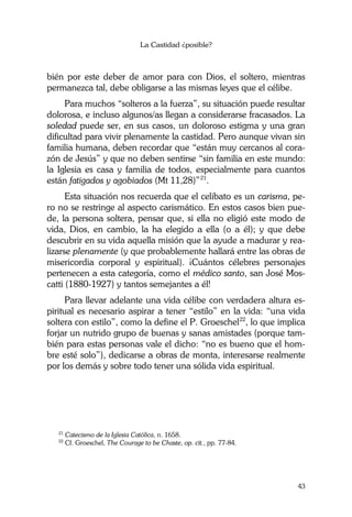La Castidad ¿posible?
43
bién por este deber de amor para con Dios, el soltero, mientras
permanezca tal, debe obligarse a las mismas leyes que el célibe.
Para muchos “solteros a la fuerza”, su situación puede resultar
dolorosa, e incluso algunos/as llegan a considerarse fracasados. La
soledad puede ser, en sus casos, un doloroso estigma y una gran
dificultad para vivir plenamente la castidad. Pero aunque vivan sin
familia humana, deben recordar que “están muy cercanos al cora-
zón de Jesús” y que no deben sentirse “sin familia en este mundo:
la Iglesia es casa y familia de todos, especialmente para cuantos
están fatigados y agobiados (Mt 11,28)”21
.
Esta situación nos recuerda que el celibato es un carisma, pe-
ro no se restringe al aspecto carismático. En estos casos bien pue-
de, la persona soltera, pensar que, si ella no eligió este modo de
vida, Dios, en cambio, la ha elegido a ella (o a él); y que debe
descubrir en su vida aquella misión que la ayude a madurar y rea-
lizarse plenamente (y que probablemente hallará entre las obras de
misericordia corporal y espiritual). ¡Cuántos célebres personajes
pertenecen a esta categoría, como el médico santo, san José Mos-
catti (1880-1927) y tantos semejantes a él!
Para llevar adelante una vida célibe con verdadera altura es-
piritual es necesario aspirar a tener “estilo” en la vida: “una vida
soltera con estilo”, como la define el P. Groeschel22
, lo que implica
forjar un nutrido grupo de buenas y sanas amistades (porque tam-
bién para estas personas vale el dicho: “no es bueno que el hom-
bre esté solo”), dedicarse a obras de monta, interesarse realmente
por los demás y sobre todo tener una sólida vida espiritual.
21
Catecismo de la Iglesia Católica, n. 1658.
22
Cf. Groeschel, The Courage to be Chaste, op. cit., pp. 77-84.
 