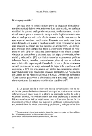 MIGUEL ÁNGEL FUENTES
44
Noviazgo y castidad
Los que aún no están casados pero se preparan al matrimo-
nio (los novios) deben vivir, mientras dure este estado, en perfecta
castidad, lo que no excluye de sus planes, evidentemente, la acti-
vidad sexual para el momento en que estén legítimamente casa-
dos, ni excluye un trato más afectuoso con aquella persona con la
que esperan contraer matrimonio. Estamos aquí ante una línea
muy delicada, en la que a muchos resulta difícil mantenerse, pero
que quienes la cruzan en mal sentido se arrepienten. Los princi-
pios morales que siempre ha dado la enseñanza cristiana se resu-
men en tres: (1º) son lícitas las demostraciones de afecto, acepta-
das por las costumbres y usanzas, que son signo de cortesía, urba-
nidad y educación; (2º) son ilícitas tanto las expresiones púdicas
(abrazos, besos, miradas, pensamientos, deseos) que se realizan
con la intención expresa y deliberada de producir placer venéreo o
sexual, aunque no se tenga voluntad de llegar a la relación sexual
completa; y (3º) con más razón son ilícitas las expresiones obsce-
nas y lujuriosas y las relaciones sexuales completas. La Asociación
de Laicos por la Madurez Afectiva y Sexual (Almas) ha publicado
“Diez razones para vivir la abstinencia en el noviazgo” que consi-
dero oportunas. Las retomo modificadas con libertad23
:
1. La pureza ayuda a tener una buena comunicación con tu no-
vio/novia, porque la abstinencia sexual hace que los novios no se centren
solamente en el placer sino en la alegría de compartir puntos de vista y
vivencias, además, sus conversaciones son más profundas; la intimidad
física es una forma fácil de relacionarse pero eclipsa otras formas de co-
municación; evita el trabajo que supone la verdadera intimidad emocio-
nal, como hablar de temas personales y profundos y trabajar en las dife-
23
Se puede ver el original, que aquí sólo sigo en las ideas principales, en: Martha Mora-
les, “10 razones para vivir la abstinencia en el noviazgo”
(www.almas.com.mx/almas/artman/publish/article_1008.php).
 