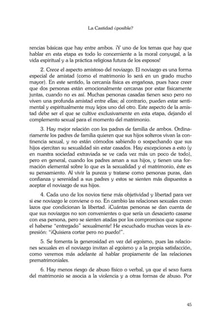 La Castidad ¿posible?
45
rencias básicas que hay entre ambos. ¡Y uno de los temas que hay que
hablar en esta etapa es todo lo concerniente a la moral conyugal, a la
vida espiritual y a la práctica religiosa futura de los esposos!
2. Crece el aspecto amistoso del noviazgo. El noviazgo es una forma
especial de amistad (como el matrimonio lo será en un grado mucho
mayor). En este sentido, la cercanía física es engañosa, pues hace creer
que dos personas están emocionalmente cercanas por estar físicamente
juntas, cuando no es así. Muchas personas casadas tienen sexo pero no
viven una profunda amistad entre ellas; al contrario, pueden estar senti-
mental y espiritualmente muy lejos uno del otro. Este aspecto de la amis-
tad debe ser el que se cultive exclusivamente en esta etapa, dejando el
complemento sexual para el momento del matrimonio.
3. Hay mejor relación con los padres de familia de ambos. Ordina-
riamente los padres de familia quieren que sus hijos solteros vivan la con-
tinencia sexual, y no están cómodos sabiendo o sospechando que sus
hijos ejercitan su sexualidad sin estar casados. Hay excepciones a esto (y
en nuestra sociedad extraviada se ve cada vez más un poco de todo),
pero en general, cuando los padres aman a sus hijos, y tienen una for-
mación elemental sobre lo que es la sexualidad y el matrimonio, éste es
su pensamiento. Al vivir la pureza y tratarse como personas puras, dan
confianza y serenidad a sus padres y estos se sienten más dispuestos a
aceptar el noviazgo de sus hijos.
4. Cada uno de los novios tiene más objetividad y libertad para ver
si ese noviazgo le conviene o no. En cambio las relaciones sexuales crean
lazos que condicionan la libertad. ¡Cuántas personas se dan cuenta de
que sus noviazgos no son convenientes o que sería un desacierto casarse
con esa persona, pero se sienten atadas por los compromisos que supone
el haberse “entregado” sexualmente! He escuchado muchas veces la ex-
presión: “¡Quisiera cortar pero no puedo!”.
5. Se fomenta la generosidad en vez del egoísmo, pues las relacio-
nes sexuales en el noviazgo invitan al egoísmo y a la propia satisfacción,
como veremos más adelante al hablar propiamente de las relaciones
prematrimoniales.
6. Hay menos riesgo de abuso físico o verbal, ya que el sexo fuera
del matrimonio se asocia a la violencia y a otras formas de abuso. Por
 