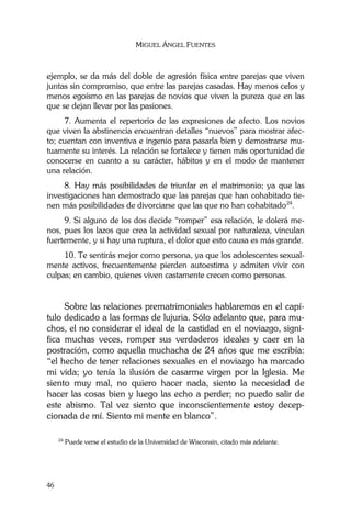 MIGUEL ÁNGEL FUENTES
46
ejemplo, se da más del doble de agresión física entre parejas que viven
juntas sin compromiso, que entre las parejas casadas. Hay menos celos y
menos egoísmo en las parejas de novios que viven la pureza que en las
que se dejan llevar por las pasiones.
7. Aumenta el repertorio de las expresiones de afecto. Los novios
que viven la abstinencia encuentran detalles “nuevos” para mostrar afec-
to; cuentan con inventiva e ingenio para pasarla bien y demostrarse mu-
tuamente su interés. La relación se fortalece y tienen más oportunidad de
conocerse en cuanto a su carácter, hábitos y en el modo de mantener
una relación.
8. Hay más posibilidades de triunfar en el matrimonio; ya que las
investigaciones han demostrado que las parejas que han cohabitado tie-
nen más posibilidades de divorciarse que las que no han cohabitado24
.
9. Si alguno de los dos decide “romper” esa relación, le dolerá me-
nos, pues los lazos que crea la actividad sexual por naturaleza, vinculan
fuertemente, y si hay una ruptura, el dolor que esto causa es más grande.
10. Te sentirás mejor como persona, ya que los adolescentes sexual-
mente activos, frecuentemente pierden autoestima y admiten vivir con
culpas; en cambio, quienes viven castamente crecen como personas.
Sobre las relaciones prematrimoniales hablaremos en el capí-
tulo dedicado a las formas de lujuria. Sólo adelanto que, para mu-
chos, el no considerar el ideal de la castidad en el noviazgo, signi-
fica muchas veces, romper sus verdaderos ideales y caer en la
postración, como aquella muchacha de 24 años que me escribía:
“el hecho de tener relaciones sexuales en el noviazgo ha marcado
mi vida; yo tenía la ilusión de casarme virgen por la Iglesia. Me
siento muy mal, no quiero hacer nada, siento la necesidad de
hacer las cosas bien y luego las echo a perder; no puedo salir de
este abismo. Tal vez siento que inconscientemente estoy decep-
cionada de mí. Siento mi mente en blanco”.
24
Puede verse el estudio de la Universidad de Wisconsin, citado más adelante.
 