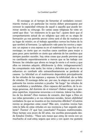 La Castidad ¿posible?
47
El noviazgo es el tiempo de fomentar el verdadero conoci-
miento mutuo y en particular los novios deben preocuparse por
conocer la capacidad virtuosa de aquél o aquella que puede ter-
minar siendo su cónyuge. En varias casas religiosas he visto un
cartel que dice: “un misionero es lo que fue”; quiere decir que el
comportamiento actual de un religioso que está en su etapa de
formación ya nos permite prever cómo será el día de mañana en
su lugar de misión; en el trabajo apostólico vemos los frutos de lo
que sembró al formarse. La aplicación vale para los novios y espo-
sos: un esposo o una esposa es en el matrimonio lo que fue en su
noviazgo; es cierto que en muchos casos cambian para mejor o
para peor; pero también es cierto que además de los cambios que
siempre pueden suceder, hay otras cosas que puede preverse que
no cambiarán espontáneamente a menos que se las trabaje con
firmeza: las virtudes que ahora no tenga la novia o el novio y que
ellos no intenten adquirir, difícilmente (y diría: ¡milagrosamente!)
las conquistarán más tarde; los vicios y defectos que ahora no se
esfuercen en combatir sólo extraordinariamente se perderán al
casarse. La felicidad en el matrimonio dependerá principalmente
de las virtudes de los esposos y esposas; la infelicidad, de su falta
de virtudes. El noviazgo debe ser, por eso, la etapa en que princi-
palmente los novios sometan a prueba “de fuego” las virtudes de
sus candidatos y candidatas. ¿Son capaces del sacrificio, de la en-
trega generosa, del dominio de sí mismos? ¿Saben negar sus pro-
pios caprichos, imponerse renuncias a sí mismos, tolerar los defec-
tos de los demás? ¿Son mansos de corazón, dan lugar a Dios en
sus vidas personales y en sus relaciones sociales, tienen afabilidad
verdadera (la que se muestra en los momentos difíciles)? ¿Cuántos
novios se preguntan estas cosas? Más aún, ¿cuántos novios han
visto la falta de estas virtudes en sus novios/as y han seguido ade-
lante? ¡Tantos! ¿Y qué han cosechado? Fracasos matrimoniales.
Hace tiempo una joven de 22 años, me escribía preocupada des-
de Estados Unidos,: “Hace seis meses que estoy de novia con un
muchacho al cual estoy segura que amo y con quien me gustaría
 