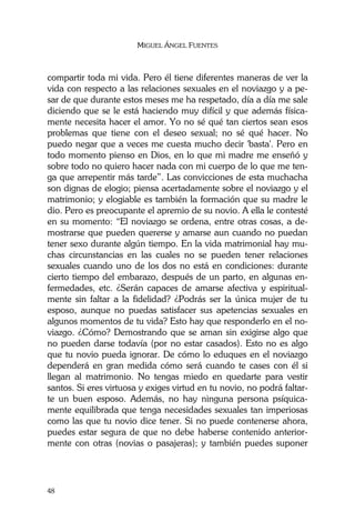 MIGUEL ÁNGEL FUENTES
48
compartir toda mi vida. Pero él tiene diferentes maneras de ver la
vida con respecto a las relaciones sexuales en el noviazgo y a pe-
sar de que durante estos meses me ha respetado, día a día me sale
diciendo que se le está haciendo muy difícil y que además física-
mente necesita hacer el amor. Yo no sé qué tan ciertos sean esos
problemas que tiene con el deseo sexual; no sé qué hacer. No
puedo negar que a veces me cuesta mucho decir 'basta'. Pero en
todo momento pienso en Dios, en lo que mi madre me enseñó y
sobre todo no quiero hacer nada con mi cuerpo de lo que me ten-
ga que arrepentir más tarde”. Las convicciones de esta muchacha
son dignas de elogio; piensa acertadamente sobre el noviazgo y el
matrimonio; y elogiable es también la formación que su madre le
dio. Pero es preocupante el apremio de su novio. A ella le contesté
en su momento: “El noviazgo se ordena, entre otras cosas, a de-
mostrarse que pueden quererse y amarse aun cuando no puedan
tener sexo durante algún tiempo. En la vida matrimonial hay mu-
chas circunstancias en las cuales no se pueden tener relaciones
sexuales cuando uno de los dos no está en condiciones: durante
cierto tiempo del embarazo, después de un parto, en algunas en-
fermedades, etc. ¿Serán capaces de amarse afectiva y espiritual-
mente sin faltar a la fidelidad? ¿Podrás ser la única mujer de tu
esposo, aunque no puedas satisfacer sus apetencias sexuales en
algunos momentos de tu vida? Esto hay que responderlo en el no-
viazgo. ¿Cómo? Demostrando que se aman sin exigirse algo que
no pueden darse todavía (por no estar casados). Esto no es algo
que tu novio pueda ignorar. De cómo lo eduques en el noviazgo
dependerá en gran medida cómo será cuando te cases con él si
llegan al matrimonio. No tengas miedo en quedarte para vestir
santos. Si eres virtuosa y exiges virtud en tu novio, no podrá faltar-
te un buen esposo. Además, no hay ninguna persona psíquica-
mente equilibrada que tenga necesidades sexuales tan imperiosas
como las que tu novio dice tener. Si no puede contenerse ahora,
puedes estar segura de que no debe haberse contenido anterior-
mente con otras (novias o pasajeras); y también puedes suponer
 