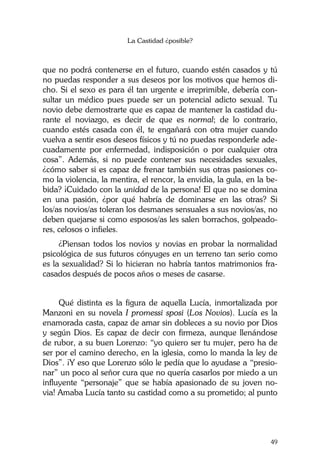 La Castidad ¿posible?
49
que no podrá contenerse en el futuro, cuando estén casados y tú
no puedas responder a sus deseos por los motivos que hemos di-
cho. Si el sexo es para él tan urgente e irreprimible, debería con-
sultar un médico pues puede ser un potencial adicto sexual. Tu
novio debe demostrarte que es capaz de mantener la castidad du-
rante el noviazgo, es decir de que es normal; de lo contrario,
cuando estés casada con él, te engañará con otra mujer cuando
vuelva a sentir esos deseos físicos y tú no puedas responderle ade-
cuadamente por enfermedad, indisposición o por cualquier otra
cosa”. Además, si no puede contener sus necesidades sexuales,
¿cómo saber si es capaz de frenar también sus otras pasiones co-
mo la violencia, la mentira, el rencor, la envidia, la gula, en la be-
bida? ¡Cuidado con la unidad de la persona! El que no se domina
en una pasión, ¿por qué habría de dominarse en las otras? Si
los/as novios/as toleran los desmanes sensuales a sus novios/as, no
deben quejarse si como esposos/as les salen borrachos, golpeado-
res, celosos o infieles.
¿Piensan todos los novios y novias en probar la normalidad
psicológica de sus futuros cónyuges en un terreno tan serio como
es la sexualidad? Si lo hicieran no habría tantos matrimonios fra-
casados después de pocos años o meses de casarse.
Qué distinta es la figura de aquella Lucía, inmortalizada por
Manzoni en su novela I promessi sposi (Los Novios). Lucía es la
enamorada casta, capaz de amar sin dobleces a su novio por Dios
y según Dios. Es capaz de decir con firmeza, aunque llenándose
de rubor, a su buen Lorenzo: “yo quiero ser tu mujer, pero ha de
ser por el camino derecho, en la iglesia, como lo manda la ley de
Dios”. ¡Y eso que Lorenzo sólo le pedía que lo ayudase a “presio-
nar” un poco al señor cura que no quería casarlos por miedo a un
influyente “personaje” que se había apasionado de su joven no-
via! Amaba Lucía tanto su castidad como a su prometido; al punto
 