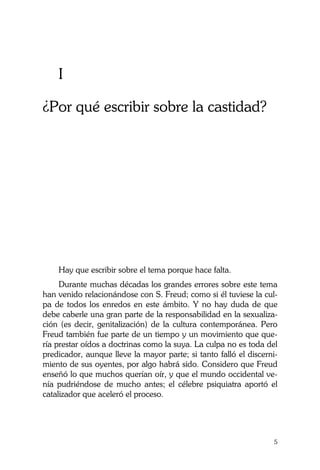 La Castidad ¿posible?
5
I
¿Por qué escribir sobre la castidad?
Hay que escribir sobre el tema porque hace falta.
Durante muchas décadas los grandes errores sobre este tema
han venido relacionándose con S. Freud; como si él tuviese la cul-
pa de todos los enredos en este ámbito. Y no hay duda de que
debe caberle una gran parte de la responsabilidad en la sexualiza-
ción (es decir, genitalización) de la cultura contemporánea. Pero
Freud también fue parte de un tiempo y un movimiento que que-
ría prestar oídos a doctrinas como la suya. La culpa no es toda del
predicador, aunque lleve la mayor parte; si tanto falló el discerni-
miento de sus oyentes, por algo habrá sido. Considero que Freud
enseñó lo que muchos querían oír, y que el mundo occidental ve-
nía pudriéndose de mucho antes; el célebre psiquiatra aportó el
catalizador que aceleró el proceso.
 