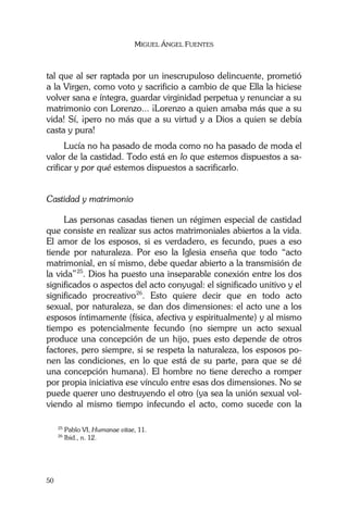MIGUEL ÁNGEL FUENTES
50
tal que al ser raptada por un inescrupuloso delincuente, prometió
a la Virgen, como voto y sacrificio a cambio de que Ella la hiciese
volver sana e íntegra, guardar virginidad perpetua y renunciar a su
matrimonio con Lorenzo... ¡Lorenzo a quien amaba más que a su
vida! Sí, ¡pero no más que a su virtud y a Dios a quien se debía
casta y pura!
Lucía no ha pasado de moda como no ha pasado de moda el
valor de la castidad. Todo está en lo que estemos dispuestos a sa-
crificar y por qué estemos dispuestos a sacrificarlo.
Castidad y matrimonio
Las personas casadas tienen un régimen especial de castidad
que consiste en realizar sus actos matrimoniales abiertos a la vida.
El amor de los esposos, si es verdadero, es fecundo, pues a eso
tiende por naturaleza. Por eso la Iglesia enseña que todo “acto
matrimonial, en sí mismo, debe quedar abierto a la transmisión de
la vida”25
. Dios ha puesto una inseparable conexión entre los dos
significados o aspectos del acto conyugal: el significado unitivo y el
significado procreativo26
. Esto quiere decir que en todo acto
sexual, por naturaleza, se dan dos dimensiones: el acto une a los
esposos íntimamente (física, afectiva y espiritualmente) y al mismo
tiempo es potencialmente fecundo (no siempre un acto sexual
produce una concepción de un hijo, pues esto depende de otros
factores, pero siempre, si se respeta la naturaleza, los esposos po-
nen las condiciones, en lo que está de su parte, para que se dé
una concepción humana). El hombre no tiene derecho a romper
por propia iniciativa ese vínculo entre esas dos dimensiones. No se
puede querer uno destruyendo el otro (ya sea la unión sexual vol-
viendo al mismo tiempo infecundo el acto, como sucede con la
25
Pablo VI, Humanae vitae, 11.
26
Ibid., n. 12.
 