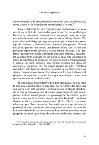 La Castidad ¿posible?
51
anticoncepción; o la procreación sin conexión con la unión sexual,
como ocurre en la fecundación extracorporal o in vitro)27
.
Esta realidad de los dos “significados” implicados en el acto
sexual no es fácil de comprender para todos. Es una verdad gra-
bada en la naturaleza misma del acto conyugal, pero que exige
una mirada intelectual para comprender su sentido profundo. To-
ca el misterio del lenguaje corporal, que ocupa un elevado porcen-
taje de nuestras comunicaciones humanas (los gestos). El acto
sexual es, por su naturaleza, una palabra física, con la que dos
personas expresan sus afectos y su más íntima voluntad. Una “pa-
labra” que tiene un doble significado que todo hombre y toda mu-
jer ya encuentran acuñado en ese gesto, al igual que un abrazo es
signo de amistad o de consuelo, un beso es signo de benevolencia
y saludo, un puño alzado y una mirada crispada son signo de
amenaza y venganza, etc. No somos dueños de estas “palabras
naturales”; sólo tenemos dominio (y poder de cambiar) sobre los
signos convencionales (como los colores con los que indicamos el
peligro o la seguridad; o advertimos que nuestro perro muerde o
que un alambre tiene electricidad).
El acto sexual quiere decir y dice, por naturaleza: “te doy todo
lo que soy y recibo todo lo que eres, ya no somos dos sino una
sola carne y un solo corazón”. Rúbrica de este profundo significa-
do es que la naturaleza, por el mismo apasionamiento que acom-
paña el instinto sexual, prevé una psicología de “fundición”: quie-
nes se unen, en el momento en que lo están haciendo, quisieran
disolverse física y psíquicamente uno en el otro. El acto, por natu-
raleza (no por libre convención humana) tiende a perpetuarse (y
psicológicamente la persona querría que ese momento se detuvie-
ra inmortalizando la mutua inhesión). Las poesías amatorias están
plagadas de frases que dicen de diversos modos una misma ver-
27
Cf. Miguel A. Fuentes, La ‘Humanae vitae’ de Pablo VI. Esencia de un documento
profético, en Rev. Diálogo 21 (1998), 101-117.
 