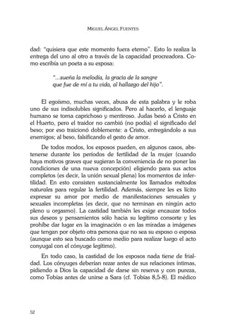 MIGUEL ÁNGEL FUENTES
52
dad: “quisiera que este momento fuera eterno”. Esto lo realiza la
entrega del uno al otro a través de la capacidad procreadora. Co-
mo escribía un poeta a su esposa:
“...sueña la melodía, la gracia de la sangre
que fue de mí a tu vida, al hallazgo del hijo”.
El egoísmo, muchas veces, abusa de esta palabra y le roba
uno de sus indisolubles significados. Pero al hacerlo, el lenguaje
humano se torna caprichoso y mentiroso. Judas besó a Cristo en
el Huerto, pero el traidor no cambió (no podía) el significado del
beso; por eso traicionó doblemente: a Cristo, entregándolo a sus
enemigos; al beso, falsificando el gesto de amor.
De todos modos, los esposos pueden, en algunos casos, abs-
tenerse durante los períodos de fertilidad de la mujer (cuando
haya motivos graves que sugieran la conveniencia de no poner las
condiciones de una nueva concepción) eligiendo para sus actos
completos (es decir, la unión sexual plena) los momentos de infer-
tilidad. En esto consisten sustancialmente los llamados métodos
naturales para regular la fertilidad. Además, siempre les es lícito
expresar su amor por medio de manifestaciones sensuales y
sexuales incompletas (es decir, que no terminan en ningún acto
pleno u orgasmo). La castidad también les exige encauzar todos
sus deseos y pensamientos sólo hacia su legítimo consorte y les
prohíbe dar lugar en la imaginación o en las miradas a imágenes
que tengan por objeto otra persona que no sea su esposo o esposa
(aunque esto sea buscado como medio para realizar luego el acto
conyugal con el cónyuge legítimo).
En todo caso, la castidad de los esposos nada tiene de frial-
dad. Los cónyuges deberían rezar antes de sus relaciones íntimas,
pidiendo a Dios la capacidad de darse sin reserva y con pureza,
como Tobías antes de unirse a Sara (cf. Tobías 8,5-8). El médico
 