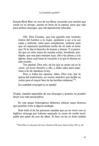 La Castidad ¿posible?
53
francés René Biot, en uno de sus libros, recuerda una oración que
corría en su tiempo, puesta en boca de la esposa, pero que vale
para ambos cónyuges, que cito ligeramente retocada:
¡Oh, Dios Creador, que has querido este contacto
íntimo del hombre y la mujer, ayúdame a ser a la vez
casta y ardiente; casta para complacerte, ardiente para
que mi esposo(a) querido(a) reciba de mí todo el amor
que Tú le das el derecho de buscar y desear. Y si permi-
tes que un niño nazca de nuestra unión, bendícelo, pro-
tégelo, que sea para siempre tuyo, útil a las almas y a la
Iglesia, fuera cual fuese la vocación a la que lo llamas en
este mundo.
Ten piedad, Dios mío, de los que se aman así en la
carne, sin tener derecho a ello, y dales valor para sepa-
rarse a fin de obedecer tu ley.
Pero a todos los esposos, dales, Dios mío, por la
gracia del matrimonio, un mutuo atractivo que facilite su
unión para el mayor bien de las familias cristianas”28
.
¡La castidad conyugal no es apatía!
Viudos, casados separados de sus cónyuges y quienes no pueden
llevar una vida sexual plena
En este grupo heterogéneo debemos colocar casos diversos
que guardan entre sí alguna analogía.
Ante todo el de las personas casadas que ya no viven con su
legítimo cónyuge por haberse separado (a veces de modo incul-
pable por parte de uno de ellos). Si bien no les es lícito realizar
28
René Biot, La educación del amor, Desclèe de Brouwer, Buenos Aires 1957, p. 54.
 