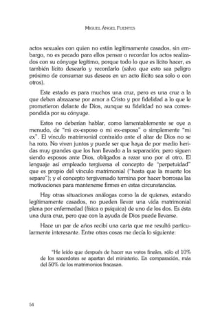 MIGUEL ÁNGEL FUENTES
54
actos sexuales con quien no están legítimamente casados, sin em-
bargo, no es pecado para ellos pensar o recordar los actos realiza-
dos con su cónyuge legítimo, porque todo lo que es lícito hacer, es
también lícito desearlo y recordarlo (salvo que esto sea peligro
próximo de consumar sus deseos en un acto ilícito sea solo o con
otros).
Este estado es para muchos una cruz, pero es una cruz a la
que deben abrazarse por amor a Cristo y por fidelidad a lo que le
prometieron delante de Dios, aunque su fidelidad no sea corres-
pondida por su cónyuge.
Estos no deberían hablar, como lamentablemente se oye a
menudo, de “mi ex-esposo o mi ex-esposa” o simplemente “mi
ex”. El vínculo matrimonial contraído ante el altar de Dios no se
ha roto. No viven juntos y puede ser que haya de por medio heri-
das muy grandes que los han llevado a la separación; pero siguen
siendo esposos ante Dios, obligados a rezar uno por el otro. El
lenguaje así empleado tergiversa el concepto de “perpetuidad”
que es propio del vínculo matrimonial (“hasta que la muerte los
separe”); y el concepto tergiversado termina por hacer borrosas las
motivaciones para mantenerse firmes en estas circunstancias.
Hay otras situaciones análogas como la de quienes, estando
legítimamente casados, no pueden llevar una vida matrimonial
plena por enfermedad (física o psíquica) de uno de los dos. Es ésta
una dura cruz, pero que con la ayuda de Dios puede llevarse.
Hace un par de años recibí una carta que me resultó particu-
larmente interesante. Entre otras cosas me decía lo siguiente:
“He leído que después de hacer sus votos finales, sólo el 10%
de los sacerdotes se apartan del ministerio. En comparación, más
del 50% de los matrimonios fracasan.
 