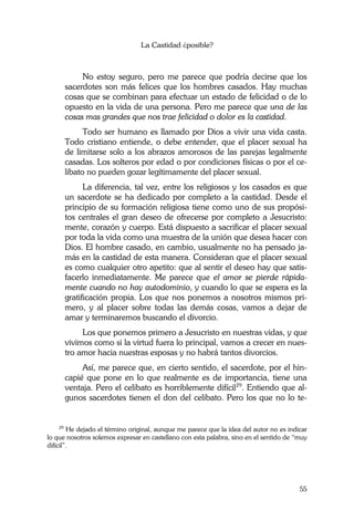 La Castidad ¿posible?
55
No estoy seguro, pero me parece que podría decirse que los
sacerdotes son más felices que los hombres casados. Hay muchas
cosas que se combinan para efectuar un estado de felicidad o de lo
opuesto en la vida de una persona. Pero me parece que una de las
cosas mas grandes que nos trae felicidad o dolor es la castidad.
Todo ser humano es llamado por Dios a vivir una vida casta.
Todo cristiano entiende, o debe entender, que el placer sexual ha
de limitarse solo a los abrazos amorosos de las parejas legalmente
casadas. Los solteros por edad o por condiciones físicas o por el ce-
libato no pueden gozar legítimamente del placer sexual.
La diferencia, tal vez, entre los religiosos y los casados es que
un sacerdote se ha dedicado por completo a la castidad. Desde el
principio de su formación religiosa tiene como uno de sus propósi-
tos centrales el gran deseo de ofrecerse por completo a Jesucristo:
mente, corazón y cuerpo. Está dispuesto a sacrificar el placer sexual
por toda la vida como una muestra de la unión que desea hacer con
Dios. El hombre casado, en cambio, usualmente no ha pensado ja-
más en la castidad de esta manera. Consideran que el placer sexual
es como cualquier otro apetito: que al sentir el deseo hay que satis-
facerlo inmediatamente. Me parece que el amor se pierde rápida-
mente cuando no hay autodominio, y cuando lo que se espera es la
gratificación propia. Los que nos ponemos a nosotros mismos pri-
mero, y al placer sobre todas las demás cosas, vamos a dejar de
amar y terminaremos buscando el divorcio.
Los que ponemos primero a Jesucristo en nuestras vidas, y que
vivimos como si la virtud fuera lo principal, vamos a crecer en nues-
tro amor hacia nuestras esposas y no habrá tantos divorcios.
Así, me parece que, en cierto sentido, el sacerdote, por el hin-
capié que pone en lo que realmente es de importancia, tiene una
ventaja. Pero el celibato es horriblemente difícil29
. Entiendo que al-
gunos sacerdotes tienen el don del celibato. Pero los que no lo te-
29
He dejado el término original, aunque me parece que la idea del autor no es indicar
lo que nosotros solemos expresar en castellano con esta palabra, sino en el sentido de “muy
difícil”.
 