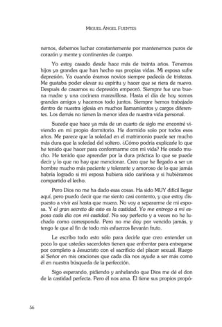 MIGUEL ÁNGEL FUENTES
56
nemos, debemos luchar constantemente por mantenernos puros de
corazón y mente y continentes de cuerpo.
Yo estoy casado desde hace más de treinta años. Tenemos
hijos ya grandes que han hecho sus propias vidas. Mi esposa sufre
depresión. Ya cuando éramos novios siempre padecía de tristezas.
Me gustaba poder elevar su espíritu y hacer que se riera de nuevo.
Después de casarnos su depresión empeoró. Siempre fue una bue-
na madre y una cocinera maravillosa. Hasta el día de hoy somos
grandes amigos y hacemos todo juntos. Siempre hemos trabajado
dentro de nuestra iglesia en muchos llamamientos y cargos diferen-
tes. Los demás no tienen la menor idea de nuestra vida personal.
Sucede que hace ya más de un cuarto de siglo me encontré vi-
viendo en mi propio dormitorio. He dormido solo por todos esos
años. Me parece que la soledad en el matrimonio puede ser mucho
más dura que la soledad del soltero. ¿Cómo podría explicarle lo que
he tenido que hacer para conformarme con mi vida? He orado mu-
cho. He tenido que aprender por la dura práctica lo que se puede
decir y lo que no hay que mencionar. Creo que he llegado a ser un
hombre mucho más paciente y tolerante y amoroso de lo que jamás
habría logrado si mi esposa hubiera sido cariñosa y si hubiéramos
compartido el lecho.
Pero Dios no me ha dado esas cosas. Ha sido MUY difícil llegar
aquí, pero puedo decir que me siento casi contento, y que estoy dis-
puesto a vivir así hasta que muera. No voy a separarme de mi espo-
sa. Y el gran secreto de esto es la castidad. Yo me entrego a mi es-
posa cada día con mi castidad. No soy perfecto y a veces no he lu-
chado como corresponde. Pero no me doy por vencido jamás, y
tengo fe que al fin de todo mis esfuerzos llevarán fruto.
Le escribo todo esto sólo para decirle que creo entender un
poco lo que ustedes sacerdotes tienen que enfrentar para entregarse
por completo a Jesucristo con el sacrificio del placer sexual. Ruego
al Señor en mis oraciones que cada día nos ayude a ser más como
él en nuestra búsqueda de la perfección.
Sigo esperando, pidiendo y anhelando que Dios me dé el don
de la castidad perfecta. Pero él nos ama. Él tiene sus propios propó-
 