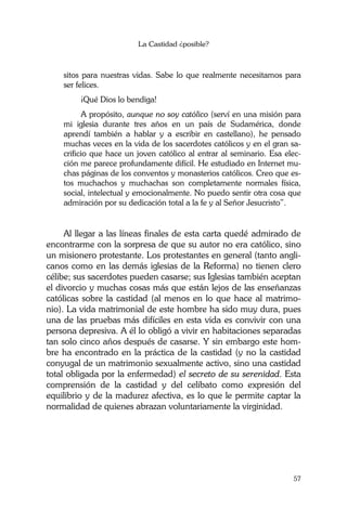 La Castidad ¿posible?
57
sitos para nuestras vidas. Sabe lo que realmente necesitamos para
ser felices.
¡Qué Dios lo bendiga!
A propósito, aunque no soy católico (serví en una misión para
mi iglesia durante tres años en un país de Sudamérica, donde
aprendí también a hablar y a escribir en castellano), he pensado
muchas veces en la vida de los sacerdotes católicos y en el gran sa-
crificio que hace un joven católico al entrar al seminario. Esa elec-
ción me parece profundamente difícil. He estudiado en Internet mu-
chas páginas de los conventos y monasterios católicos. Creo que es-
tos muchachos y muchachas son completamente normales física,
social, intelectual y emocionalmente. No puedo sentir otra cosa que
admiración por su dedicación total a la fe y al Señor Jesucristo”.
Al llegar a las líneas finales de esta carta quedé admirado de
encontrarme con la sorpresa de que su autor no era católico, sino
un misionero protestante. Los protestantes en general (tanto angli-
canos como en las demás iglesias de la Reforma) no tienen clero
célibe; sus sacerdotes pueden casarse; sus Iglesias también aceptan
el divorcio y muchas cosas más que están lejos de las enseñanzas
católicas sobre la castidad (al menos en lo que hace al matrimo-
nio). La vida matrimonial de este hombre ha sido muy dura, pues
una de las pruebas más difíciles en esta vida es convivir con una
persona depresiva. A él lo obligó a vivir en habitaciones separadas
tan solo cinco años después de casarse. Y sin embargo este hom-
bre ha encontrado en la práctica de la castidad (y no la castidad
conyugal de un matrimonio sexualmente activo, sino una castidad
total obligada por la enfermedad) el secreto de su serenidad. Esta
comprensión de la castidad y del celibato como expresión del
equilibrio y de la madurez afectiva, es lo que le permite captar la
normalidad de quienes abrazan voluntariamente la virginidad.
 