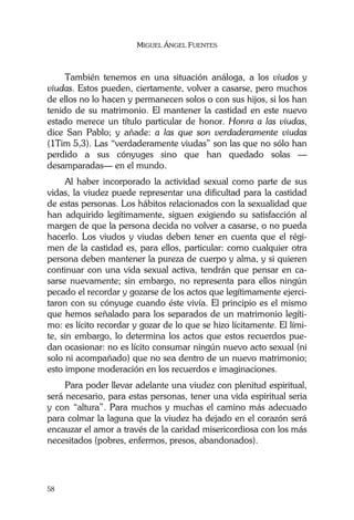 MIGUEL ÁNGEL FUENTES
58
También tenemos en una situación análoga, a los viudos y
viudas. Estos pueden, ciertamente, volver a casarse, pero muchos
de ellos no lo hacen y permanecen solos o con sus hijos, si los han
tenido de su matrimonio. El mantener la castidad en este nuevo
estado merece un título particular de honor. Honra a las viudas,
dice San Pablo; y añade: a las que son verdaderamente viudas
(1Tim 5,3). Las “verdaderamente viudas” son las que no sólo han
perdido a sus cónyuges sino que han quedado solas —
desamparadas— en el mundo.
Al haber incorporado la actividad sexual como parte de sus
vidas, la viudez puede representar una dificultad para la castidad
de estas personas. Los hábitos relacionados con la sexualidad que
han adquirido legítimamente, siguen exigiendo su satisfacción al
margen de que la persona decida no volver a casarse, o no pueda
hacerlo. Los viudos y viudas deben tener en cuenta que el régi-
men de la castidad es, para ellos, particular: como cualquier otra
persona deben mantener la pureza de cuerpo y alma, y si quieren
continuar con una vida sexual activa, tendrán que pensar en ca-
sarse nuevamente; sin embargo, no representa para ellos ningún
pecado el recordar y gozarse de los actos que legítimamente ejerci-
taron con su cónyuge cuando éste vivía. El principio es el mismo
que hemos señalado para los separados de un matrimonio legíti-
mo: es lícito recordar y gozar de lo que se hizo lícitamente. El lími-
te, sin embargo, lo determina los actos que estos recuerdos pue-
dan ocasionar: no es lícito consumar ningún nuevo acto sexual (ni
solo ni acompañado) que no sea dentro de un nuevo matrimonio;
esto impone moderación en los recuerdos e imaginaciones.
Para poder llevar adelante una viudez con plenitud espiritual,
será necesario, para estas personas, tener una vida espiritual seria
y con “altura”. Para muchos y muchas el camino más adecuado
para colmar la laguna que la viudez ha dejado en el corazón será
encauzar el amor a través de la caridad misericordiosa con los más
necesitados (pobres, enfermos, presos, abandonados).
 