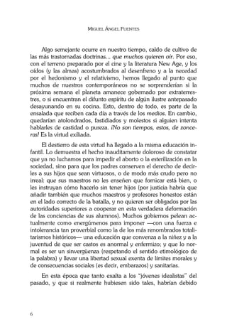 MIGUEL ÁNGEL FUENTES
6
Algo semejante ocurre en nuestro tiempo, caldo de cultivo de
las más trastornadas doctrinas... que muchos quieren oír. Por eso,
con el terreno preparado por el cine y la literatura New Age, y los
oídos (y las almas) acostumbrados al desenfreno y a la necedad
por el hedonismo y el relativismo, hemos llegado al punto que
muchos de nuestros contemporáneos no se sorprenderían si la
próxima semana el planeta amanece gobernado por extraterres-
tres, o si encuentran el difunto espíritu de algún ilustre antepasado
desayunando en su cocina. Esto, dentro de todo, es parte de la
ensalada que reciben cada día a través de los medios. En cambio,
quedarían atolondrados, fastidiados y molestos si alguien intenta
hablarles de castidad o pureza. ¡No son tiempos, estos, de zonce-
ras! Es la virtud exiliada.
El destierro de esta virtud ha llegado a la misma educación in-
fantil. Lo demuestra el hecho inauditamente doloroso de constatar
que ya no luchamos para impedir el aborto o la esterilización en la
sociedad, sino para que los padres conserven el derecho de decir-
les a sus hijos que sean virtuosos, o de modo más crudo pero no
irreal: que sus maestros no les enseñen que fornicar está bien, o
les instruyan cómo hacerlo sin tener hijos (por justicia habría que
añadir también que muchos maestros y profesores honestos están
en el lado correcto de la batalla, y no quieren ser obligados por las
autoridades superiores a cooperar en esta verdadera deformación
de las conciencias de sus alumnos). Muchos gobiernos pelean ac-
tualmente como energúmenos para imponer —con una fuerza e
intolerancia tan proverbial como la de los más renombrados totali-
tarismos históricos— una educación que convenza a la niñez y a la
juventud de que ser castos es anormal y enfermizo; y que lo nor-
mal es ser un sinvergüenza (respetando el sentido etimológico de
la palabra) y llevar una libertad sexual exenta de límites morales y
de consecuencias sociales (es decir, embarazos) y sanitarias.
En esta época que tanto exalta a los “jóvenes idealistas” del
pasado, y que si realmente hubiesen sido tales, habrían debido
 