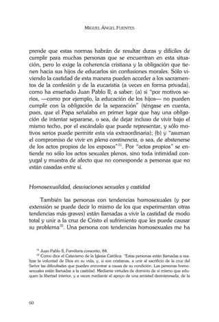 MIGUEL ÁNGEL FUENTES
60
prende que estas normas habrán de resultar duras y difíciles de
cumplir para muchas personas que se encuentran en esta situa-
ción, pero lo exige la coherencia cristiana y la obligación que tie-
nen hacia sus hijos de educarlos sin confusiones morales. Sólo vi-
viendo la castidad de esta manera pueden acceder a los sacramen-
tos de la confesión y de la eucaristía (a veces en forma privada),
como ha enseñado Juan Pablo II; a saber: (a) si “por motivos se-
rios, —como por ejemplo, la educación de los hijos— no pueden
cumplir con la obligación de la separación” (téngase en cuenta,
pues, que el Papa señalaba en primer lugar que hay una obliga-
ción de intentar separarse, o sea, de dejar incluso de vivir bajo el
mismo techo, por el escándalo que puede representar, y sólo mo-
tivos serios puede permitir esta vía extraordinaria); (b) y “asuman
el compromiso de vivir en plena continencia, o sea, de abstenerse
de los actos propios de los esposos”31
. Por “actos propios” se en-
tiende no sólo los actos sexuales plenos, sino toda intimidad con-
yugal y muestra de afecto que no corresponde a personas que no
están casadas entre sí.
Homosexualidad, desviaciones sexuales y castidad
También las personas con tendencias homosexuales (y por
extensión se puede decir lo mismo de los que experimentan otras
tendencias más graves) están llamadas a vivir la castidad de modo
total y unir a la cruz de Cristo el sufrimiento que les puede causar
su problema32
. Una persona con tendencias homosexuales me ha
31
Juan Pablo II, Familiaris consortio, 84.
32
Como dice el Catecismo de la Iglesia Católica: “Estas personas están llamadas a rea-
lizar la voluntad de Dios en su vida, y, si son cristianas, a unir al sacrificio de la cruz del
Señor las dificultades que pueden encontrar a causa de su condición. Las personas homo-
sexuales están llamadas a la castidad. Mediante virtudes de dominio de sí mismo que edu-
quen la libertad interior, y a veces mediante el apoyo de una amistad desinteresada, de la
 