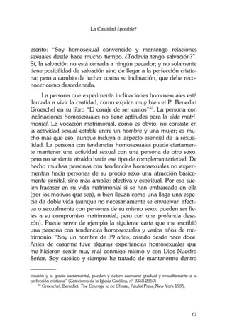 La Castidad ¿posible?
61
escrito: “Soy homosexual convencido y mantengo relaciones
sexuales desde hace mucho tiempo. ¿Todavía tengo salvación?”.
Sí, la salvación no está cerrada a ningún pecador; y no solamente
tiene posibilidad de salvación sino de llegar a la perfección cristia-
na; pero a cambio de luchar contra su inclinación, que debe reco-
nocer como desordenada.
La persona que experimenta inclinaciones homosexuales está
llamada a vivir la castidad, como explica muy bien el P. Benedict
Groeschel en su libro “El coraje de ser castos”33
. La persona con
inclinaciones homosexuales no tiene aptitudes para la vida matri-
monial. La vocación matrimonial, como es obvio, no consiste en
la actividad sexual estable entre un hombre y una mujer; es mu-
cho más que eso, aunque incluya el aspecto esencial de la sexua-
lidad. La persona con tendencias homosexuales puede ciertamen-
te mantener una actividad sexual con una persona de otro sexo,
pero no se siente atraído hacia ese tipo de complementariedad. De
hecho muchas personas con tendencias homosexuales no experi-
mentan hacia personas de su propio sexo una atracción básica-
mente genital, sino más amplia: afectiva y espiritual. Por eso sue-
len fracasar en su vida matrimonial si se han embarcado en ella
(por los motivos que sea), o bien llevan como una llaga una espe-
cie de doble vida (aunque no necesariamente se envuelvan afecti-
va o sexualmente con personas de su mismo sexo; pueden ser fie-
les a su compromiso matrimonial, pero con una profunda desa-
zón). Puede servir de ejemplo la siguiente carta que me escribió
una persona con tendencias homosexuales y varios años de ma-
trimonio: “Soy un hombre de 39 años, casado desde hace doce.
Antes de casarme tuve algunas experiencias homosexuales que
me hicieron sentir muy mal conmigo mismo y con Dios Nuestro
Señor. Soy católico y siempre he tratado de mantenerme dentro
________
oración y la gracia sacramental, pueden y deben acercarse gradual y resueltamente a la
perfección cristiana” (Catecismo de la Iglesia Católica, nº 2358-2359).
33
Groeschel, Benedict, The Courage to be Chaste, Paulist Press, New York 1985.
 