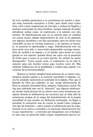 MIGUEL ÁNGEL FUENTES
62
de la fe; también pertenezco a un movimiento de oración y siem-
pre estoy buscando acercarme a Cristo, pero desde hace cuatro
años volví a tener experiencias de este tipo, e incluso he llegado a
sentirme enamorado de otros hombres, siempre tratando de poder
sobrellevar ambas cosas: mi matrimonio y la relación con otro
hombre. Sé definitivamente que no es correcto pero en realidad
me cuesta mucho trabajo desprenderme de esto, lo he platicado
con algunos sacerdotes y me han aconsejado, pero me siento muy
vulnerable ya que en muchas ocasiones, y sin siquiera yo buscar-
lo, se presenta la oportunidad y caigo. Definitivamente esto me
hace sentir muy solo, a veces hasta despreciable conmigo mismo.
Amo de verdad a mi esposa y a mi familia, pero siento un vacío
grande en ese aspecto; quisiera llenar ese vacío con la presencia
de Cristo pero a veces no sé como hacerlo. En verdad me siento
desesperado”. Como puede verse, el matrimonio no ha sido la
solución para este hombre (como para muchos como él). Más
adelante hablaremos de la posibilidad y medios para aspirar a la
curación de la homosexualidad.
Quienes se sienten atraídos hacia personas de su mismo sexo,
tampoco pueden aspirar a la vocación sacerdotal ni religiosa, co-
mo ha señalado claramente la autoridad de la Iglesia. Para que el
llamado de Dios sea auténtico (o sea, venga efectivamente de
Dios) se requiere idoneidad física, psíquica, intelectual y moral. No
hay que confundir esto con la “atracción” que algunos adolescen-
tes sienten hacia jóvenes de su mismo sexo como tentaciones pa-
sajeras durante la adolescencia (se reconoce que se trata sólo de
tentaciones propias de la etapa del descubrimiento de la propia
sexualidad en que pueden ser fácilmente rechazadas, no llegan a
perturbar la conciencia más de cuanto lo puede hacer cualquier
otro tipo de tentación —salvo cuando el adolescente que las expe-
rimenta no se anima a consultar y se preocupa obsesivamente por
lo que experimenta— y terminan por desaparecer con el tiempo);
en este caso no parecería haber ningún impedimento para la vo-
 