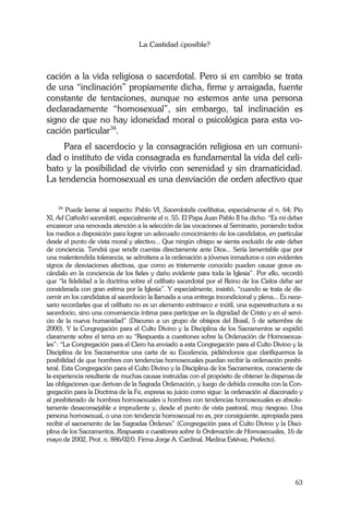 La Castidad ¿posible?
63
cación a la vida religiosa o sacerdotal. Pero si en cambio se trata
de una “inclinación” propiamente dicha, firme y arraigada, fuente
constante de tentaciones, aunque no estemos ante una persona
declaradamente “homosexual”, sin embargo, tal inclinación es
signo de que no hay idoneidad moral o psicológica para esta vo-
cación particular34
.
Para el sacerdocio y la consagración religiosa en un comuni-
dad o instituto de vida consagrada es fundamental la vida del celi-
bato y la posibilidad de vivirlo con serenidad y sin dramaticidad.
La tendencia homosexual es una desviación de orden afectivo que
34
Puede leerse al respecto: Pablo VI, Sacerdotalis coelibatus, especialmente el n. 64; Pío
XI, Ad Catholici sacerdotii, especialmente el n. 55. El Papa Juan Pablo II ha dicho: “Es mi deber
encarecer una renovada atención a la selección de las vocaciones al Seminario, poniendo todos
los medios a disposición para lograr un adecuado conocimiento de los candidatos, en particular
desde el punto de vista moral y afectivo... Que ningún obispo se sienta excluido de este deber
de conciencia. Tendrá que rendir cuentas directamente ante Dios... Sería lamentable que por
una malentendida tolerancia, se admitiera a la ordenación a jóvenes inmaduros o con evidentes
signos de desviaciones afectivas, que como es tristemente conocido pueden causar grave es-
cándalo en la conciencia de los fieles y daño evidente para toda la Iglesia”. Por ello, recordó
que “la fidelidad a la doctrina sobre el celibato sacerdotal por el Reino de los Cielos debe ser
considerada con gran estima por la Iglesia”. Y especialmente, insistió, “cuando se trata de dis-
cernir en los candidatos al sacerdocio la llamada a una entrega incondicional y plena... Es nece-
sario recordarles que el celibato no es un elemento extrínseco e inútil, una superestructura a su
sacerdocio, sino una conveniencia íntima para participar en la dignidad de Cristo y en el servi-
cio de la nueva humanidad” (Discurso a un grupo de obispos del Brasil, 5 de setiembre de
2000). Y la Congregación para el Culto Divino y la Disciplina de los Sacramentos se expidió
claramente sobre el tema en su “Respuesta a cuestiones sobre la Ordenación de Homosexua-
les”: “La Congregación para el Clero ha enviado a esta Congregación para el Culto Divino y la
Disciplina de los Sacramentos una carta de su Excelencia, pidiéndonos que clarifiquemos la
posibilidad de que hombres con tendencias homosexuales puedan recibir la ordenación presbi-
teral. Esta Congregación para el Culto Divino y la Disciplina de los Sacramentos, consciente de
la experiencia resultante de muchas causas instruidas con el propósito de obtener la dispensa de
las obligaciones que derivan de la Sagrada Ordenación, y luego de debida consulta con la Con-
gregación para la Doctrina de la Fe, expresa su juicio como sigue: la ordenación al diaconado y
al presbiterado de hombres homosexuales u hombres con tendencias homosexuales es absolu-
tamente desaconsejable e imprudente y, desde el punto de vista pastoral, muy riesgoso. Una
persona homosexual, o una con tendencia homosexual no es, por consiguiente, apropiada para
recibir el sacramento de las Sagradas Órdenes” (Congregación para el Culto Divino y la Disci-
plina de los Sacramentos, Respuesta a cuestiones sobre la Ordenación de Homosexuales, 16 de
mayo de 2002, Prot. n. 886/02/0. Firma Jorge A. Cardinal. Medina Estévez, Prefecto).
 
