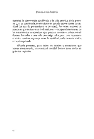 MIGUEL ÁNGEL FUENTES
64
perturba la convivencia equilibrada y la vida emotiva de la perso-
na y, si es consentida, se convierte en pecado grave contra la cas-
tidad (ya sea de pensamiento o de obra). Por estos motivos las
personas que sufren estas inclinaciones —independientemente de
los tratamientos terapéuticos que puedan intentar— deben consi-
derarse llamadas a una vida que exige valor, pero que representa
el único camino seguro y sano: la castidad perfectamente vivida
en la vida privada.
¿Puede pensarse, para todos los estados y situaciones que
hemos mencionado, una castidad posible? Será el tema de los si-
guientes capítulos.
 