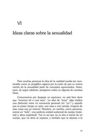 La Castidad ¿posible?
65
VI
Ideas claras sobre la sexualidad
Para muchas personas la idea de la castidad resulta tan inex-
tricable como un jeroglífico egipcio por la razón de que su misma
noción de la sexualidad parte de conceptos equivocados. Antes,
pues, de seguir adelante, pongamos orden en algunas de nuestras
ideas.
Comencemos por despejar un equívoco: no está bien decir
que “tenemos tal o cual sexo”. La idea de “tener” algo implica
una distinción entre mi conciencia personal (mi “yo”) y aquello
que se posee (tengo un auto, una casa o una camisa; ninguna de
esas cosas soy yo mismo). Nosotros, en cambio, como personas,
somos un “todo”, una perfecta unidad sustancial de cuerpo (mate-
rial) y alma (espiritual). Tan es así que no es sino a través de mi
cuerpo, que mi alma se expresa; y también que se alcanza a la
 