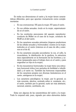 La Castidad ¿posible?
67
En todas sus dimensiones el varón y la mujer tienen caracte-
rísticas diferentes, pero que apuntan mutuamente como comple-
mentarias:
• En sus cromosomas: XX para la mujer; XY para el varón.
• En sus células sexuales: óvulo en la mujer, espermatozoi-
de en el varón.
• En los conductos precursores del aparato reproductor:
conducto de Müller en el caso de la mujer, conducto de
Wolff en el del varón.
• En los caracteres sexuales primarios (órganos productores
de las células sexuales y hormonales): ovarios en la mujer,
testículos en el varón (internos en el caso de ella y exter-
nos en el de él).
• En los caracteres sexuales secundarios: la voz, el vello, la
musculatura, la distribución de la gordura, la estructura
ósea especialmente en la formación de los hombres y ca-
deras (preparados para el trabajo duro en el varón y para
engendrar un hijo en la mujer).
• En los mecanismos hormonales: la mujer tiene una estruc-
tura hormonal cíclica (con períodos de fertilidad e infertili-
dad) y el varón no. También las hormonas responsables
de los caracteres propios son diversas (testosterona en el
varón, estrógenos en la mujer).
• Los caracteres psicológicos: la mujer, por lo general, es
más concreta, afectiva, centrada sobre sí, constante, etc.;
el varón, también por lo general, suele ser más abstracto,
racional, exterior, cambiante, etc.
Estas son algunas de las características del varón y la mujer.
Todo lo corporal está, pues, signado por estos elementos dados
 