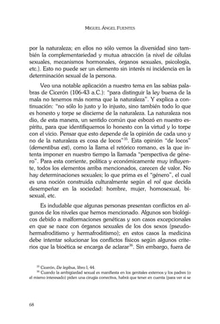 MIGUEL ÁNGEL FUENTES
68
por la naturaleza; en ellos no sólo vemos la diversidad sino tam-
bién la complementariedad y mutua atracción (a nivel de células
sexuales, mecanismos hormonales, órganos sexuales, psicología,
etc.). Esto no puede ser un elemento sin interés ni incidencia en la
determinación sexual de la persona.
Veo una notable aplicación a nuestro tema en las sabias pala-
bras de Cicerón (106-43 a.C.): “para distinguir la ley buena de la
mala no tenemos más norma que la naturaleza”. Y explica a con-
tinuación: “no sólo lo justo y lo injusto, sino también todo lo que
es honesto y torpe se discierne de la naturaleza. La naturaleza nos
dio, de esta manera, un sentido común que esbozó en nuestro es-
píritu, para que identifiquemos lo honesto con la virtud y lo torpe
con el vicio. Pensar que esto depende de la opinión de cada uno y
no de la naturaleza es cosa de locos”35
. Esta opinión “de locos”
(dementibus est), como la llama el retórico romano, es la que in-
tenta imponer en nuestro tiempo la llamada “perspectiva de géne-
ro”. Para esta corriente, política y económicamente muy influyen-
te, todos los elementos arriba mencionados, carecen de valor. No
hay determinaciones sexuales; lo que prima es el “género”, el cual
es una noción construida culturalmente según el rol que decida
desempeñar en la sociedad: hombre, mujer, homosexual, bi-
sexual, etc.
Es indudable que algunas personas presentan conflictos en al-
gunos de los niveles que hemos mencionado. Algunos son biológi-
cos debido a malformaciones genéticas y son casos excepcionales
en que se nace con órganos sexuales de los dos sexos (pseudo-
hermafroditismo y hermafroditismo); en estos casos la medicina
debe intentar solucionar los conflictos físicos según algunos crite-
rios que la bioética se encarga de aclarar36
. Sin embargo, fuera de
35
Cicerón, De legibus, libro I, 44.
36
Cuando la ambigüedad sexual es manifiesta en los genitales externos y los padres (o
el mismo interesado) piden una cirugía correctiva, habrá que tener en cuenta (para ver si se
 