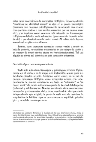 La Castidad ¿posible?
69
estas raras excepciones de anomalías biológicas, todos los demás
“conflictos de identidad sexual” se dan en el plano psicológico
(personas que no están psicológicamente de acuerdo con el sexo
con que han nacido o que sienten atracción por su mismo sexo,
etc.), y se explican, como veremos más adelante por traumas psi-
cológicos o defectos en la educación (generalmente durante la in-
fancia) o por desviaciones de orden moral. Al hablar de la homo-
sexualidad ampliaremos el tema.
Somos, pues, personas sexuadas; somos varón o mujer en
toda la persona, no espíritus encarnados en un cuerpo de varón o
en cuerpo de mujer (como creen los reencarnacionistas). Tal vez
alguien se sienta así, pero ésta es una sensación enfermiza.
Sexualidad preconsciente y consciente
Toda esta estructura fisiológica y psicológica produce lógica-
mente en el varón y en la mujer una inclinación sexual pues sus
facultades tienden al acto. Ancladas, como están, en la raíz de
nuestra naturaleza biológica, estas tendencias actúan con inde-
pendencia de nuestra conciencia; es decir, se “estimulan” o “se
hacen sentir” de modo autónomo a partir de la edad del despertar
(pubertad y adolescencia). Nuestra conciencia debe reconocerlas,
manejarlas y encauzarlas. Así y todo, mantendrán siempre cierta
independencia que exigirá, de parte de cada uno de nosotros, la
adquisición de hábitos capaces de conservar el equilibrio psicoló-
gico y moral de nuestra persona.
________
privilegian los caracteres femeninos o masculinos): (a) qué intervención tiene, desde el
punto de vista técnico, más posibilidades de éxito; (b) cuál sexo alcanza la mayor armonía
con los demás elementos del sexo físico (gonádico, cromosómico); (c) las posibilidades
futuras de realizar el acto conyugal (pues tal es la finalidad del sexo); (d) la posibilidad de
obtener también la fertilidad.
 