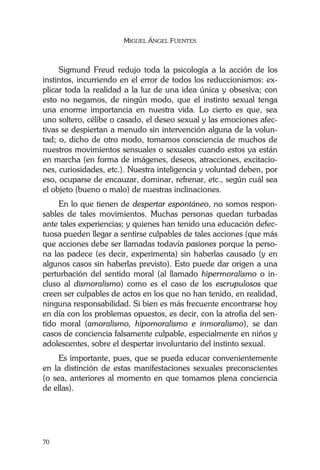 MIGUEL ÁNGEL FUENTES
70
Sigmund Freud redujo toda la psicología a la acción de los
instintos, incurriendo en el error de todos los reduccionismos: ex-
plicar toda la realidad a la luz de una idea única y obsesiva; con
esto no negamos, de ningún modo, que el instinto sexual tenga
una enorme importancia en nuestra vida. Lo cierto es que, sea
uno soltero, célibe o casado, el deseo sexual y las emociones afec-
tivas se despiertan a menudo sin intervención alguna de la volun-
tad; o, dicho de otro modo, tomamos consciencia de muchos de
nuestros movimientos sensuales o sexuales cuando estos ya están
en marcha (en forma de imágenes, deseos, atracciones, excitacio-
nes, curiosidades, etc.). Nuestra inteligencia y voluntad deben, por
eso, ocuparse de encauzar, dominar, refrenar, etc., según cuál sea
el objeto (bueno o malo) de nuestras inclinaciones.
En lo que tienen de despertar espontáneo, no somos respon-
sables de tales movimientos. Muchas personas quedan turbadas
ante tales experiencias; y quienes han tenido una educación defec-
tuosa pueden llegar a sentirse culpables de tales acciones (que más
que acciones debe ser llamadas todavía pasiones porque la perso-
na las padece (es decir, experimenta) sin haberlas causado (y en
algunos casos sin haberlas previsto). Esto puede dar origen a una
perturbación del sentido moral (al llamado hipermoralismo o in-
cluso al dismoralismo) como es el caso de los escrupulosos que
creen ser culpables de actos en los que no han tenido, en realidad,
ninguna responsabilidad. Si bien es más frecuente encontrarse hoy
en día con los problemas opuestos, es decir, con la atrofia del sen-
tido moral (amoralismo, hipomoralismo e inmoralismo), se dan
casos de conciencia falsamente culpable, especialmente en niños y
adolescentes, sobre el despertar involuntario del instinto sexual.
Es importante, pues, que se pueda educar convenientemente
en la distinción de estas manifestaciones sexuales preconscientes
(o sea, anteriores al momento en que tomamos plena conciencia
de ellas).
 