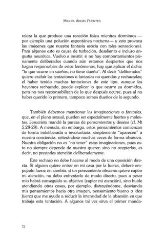 MIGUEL ÁNGEL FUENTES
72
raleza la que produce una reacción física mientras dormimos —
por ejemplo una polución espontánea nocturna— y esto provoca
las imágenes que nuestra fantasía asocia con tales sensaciones).
Para algunos esto es causa de turbación, desaliento e incluso an-
gustia neurótica. Vuelvo a insistir: si no hay comportamientos ple-
namente deliberados cuando aún estamos despiertos que nos
hagan responsables de estos fenómenos, hay que aplicar el dicho:
“lo que ocurre en sueños, no tiene dueño”. Al decir “deliberados”
quiero excluir las tentaciones o fantasías no queridas y rechazadas;
el haber tenido muchas tentaciones de este tipo, aunque las
hayamos rechazado, puede explicar lo que ocurre ya dormidos,
pero no nos responsabilizan de lo que después ocurre, pues al no
haber querido lo primero, tampoco somos dueños de lo segundo.
También debemos mencionar las imaginaciones o fantasías,
que, en el plano sexual, pueden ser especialmente fuertes y moles-
tas. Jesucristo mandó la pureza de pensamientos y deseos (cf. Mt
5,28-29). A menudo, sin embargo, estos pensamientos comienzan
de forma indeliberada o involuntaria; simplemente “aparecen” a
nuestra conciencia, reiterándose muchas veces de forma obsesiva.
Nuestra obligación no es “no tener” estas imaginaciones, pues es-
to no siempre depende de nuestro querer; sino no aceptarlas, es
decir, no prestarles atención deliberadamente.
Este rechazo no debe hacerse al modo de una oposición dire-
cta. Si alguien quiere entrar en mi casa por la fuerza, deberé em-
pujarlo fuera; en cambio, si un pensamiento obsceno quiere captar
mi atención, no debo enfrentarlo de modo directo, pues a pesar
mío habrá conseguido su objetivo (captar mi atención), sino huirle
atendiendo otras cosas, por ejemplo, distrayéndome, desviando
mis pensamientos hacia otra imagen, pensamiento bueno o idea
fuerza que me ayude a reducir la intensidad de la obsesión en que
trabaja esta tentación. A algunos tal vez sirva el primer manda-
 