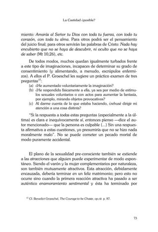 La Castidad ¿posible?
73
miento: Amarás al Señor tu Dios con toda tu fuerza, con todo tu
corazón, con toda tu alma. Para otros podrá ser el pensamiento
del juicio final; para otros servirán las palabras de Cristo: Nada hay
encubierto que no se haya de descubrir, ni oculto que no se haya
de saber (Mt 10,26), etc.
De todos modos, muchos quedan igualmente turbados frente
a este tipo de imaginaciones, incapaces de determinar su grado de
consentimiento (y alimentando, a menudo, escrúpulos enfermi-
zos). A ellos el P. Groeschel les sugiere un práctico examen de tres
preguntas37
:
(a) ¿He aumentado voluntariamente la imaginación?
(b) ¿He respondido físicamente a ella, ya sea por medio de estímu-
los sexuales voluntarios o con actos para aumentar la fantasía,
por ejemplo, mirando objetos provocativos?
(c) Al darme cuenta de lo que estaba haciendo, ¿rehusé dirigir mi
atención a una cosa distinta?
“Si la respuesta a todas estas preguntas (especialmente a la úl-
tima) es clara e inequívocamente sí, entonces pienso —dice el au-
tor mencionado— que la persona es culpable (...) Sin una respues-
ta afirmativa a estas cuestiones, yo presumiría que no se hizo nada
moralmente malo”. No se puede cometer un pecado mortal de
modo puramente accidental.
El plano de la sexualidad pre-consciente también se extiende
a las atracciones que alguien puede experimentar de modo espon-
táneo. Siendo el varón y la mujer complementarios por naturaleza,
son también mutuamente atractivos. Esta atracción, debidamente
encauzada, debería terminar en un feliz matrimonio; pero esto no
ocurre sino cuando la primera reacción atractiva ha pasado a ser
auténtico enamoramiento sentimental y ésta ha terminado por
37
Cf. Benedict Groeschel, The Courage to be Chaste, op.cit. p. 87.
 