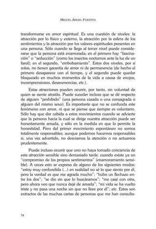 MIGUEL ÁNGEL FUENTES
74
transformarse en amor espiritual. Es una cuestión de niveles: la
atracción por lo físico y externo, la atracción por la esfera de los
sentimientos y la atracción por los valores espirituales presentes en
una persona. Sólo cuando se llega al tercer nivel puede conside-
rarse que la persona está enamorada; en el primero hay “fascina-
ción” o “seducción” (como los insectos nocturnos ante la luz de un
farol); en el segundo, “embobamiento”. Estos dos niveles, por sí
solos, no tienen garantía de amor ni de permanencia (de hecho el
primero desaparece con el tiempo, y el segundo puede quedar
bloqueado en muchos momentos de la vida a causa de enojos,
incomprensiones, desavenencias, etc.).
Estas atracciones pueden ocurrir, por tanto, sin voluntad de
quien se siente atraído. Puede suceder incluso que se dé respecto
de alguien “prohibido” (una persona casada o una consagrada o
alguien del mismo sexo). Es importante que no se confunda este
fenómeno con amor, ni que se piense que siempre es voluntario.
Sólo hay que dar cabida a estos movimientos cuando se advierte
que la persona hacia la cual se dirige nuestra atracción puede ser
honestamente amada, y sólo en la medida en que lo permite la
honestidad. Pero del primer movimiento espontáneo no somos
totalmente responsables; aunque podemos hacernos responsables
si, una vez advertido, no desviamos la atención o no actuamos
prudentemente.
Puede incluso ocurrir que uno no haya tomado conciencia de
esta atracción sensible sino demasiado tarde: cuando existe ya un
“compromiso de los propios sentimientos” (enamoramiento sensi-
ble). A veces esto se expresa de alguno de los siguientes modos:
“estoy muy confundida (...) en realidad no sé lo que siento por él,
pero la verdad es que me agrada mucho”; “hubo un flechazo en-
tre los dos”; “se dio sin que lo buscáramos”; “me casé con otra,
pero ahora veo que nunca dejé de amarla”; “mi vida se ha vuelto
triste y no pasa una noche sin que no llore por él”; etc. Estos son
extractos de las muchas cartas de personas que me han consulta-
 