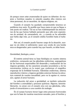 La Castidad ¿posible?
75
do porque creen estar enamoradas de quien no deberían: de mu-
jeres u hombres casados (o estando casados ellos mismos con
otras personas), de un sacerdote, de alguna religiosa, etc.
Cuando el corazón ha quedado comprometido tenemos un
problema muy serio. Es posible que haya casos en que se llegue a
este punto sin malicia. Tal vez se han malinterpretado las atraccio-
nes de las que hemos hablado pensando que sólo eran expresio-
nes de amistad, de camaradería, etc., y cuando se ha advertido
que había algo más, ya el corazón estaba hundido hasta el tuéta-
no.
Aún así, el corazón puede hacerse cargo de la situación, aun-
que no sin dolor ni sufrimiento: sacar una venda de una herida
seca es desgarrador; pero cuando hay que hacerlo, se debe hacer.
Genitalidad, fisiología y amor
El instinto animal tiene su base fisiológica en nuestro sistema
endócrino, compuesto por las glándulas endócrinas, segregadoras
de las hormonas responsables del desarrollo y maduración de los
órganos genitales, de los caracteres sexuales secundarios y de los
movimientos (cíclicos en la mujer) que conforman el magnífico
engranaje de la fertilidad humana. Glándulas endócrinas, sistema
reproductivo interno y órganos genitales externos forman la estruc-
tura material de nuestra sexualidad, pero no la agotan ni, menos
aún, agotan el amor humano.
La reducción del amor a genitalidad, es también reducción
del hombre a animalidad y procesos químicos. Algunos, lamenta-
blemente, no aman con el corazón sino con sus glándulas, reba-
jando el romanticismo a una cuestión de zoología.
En el cuerpo humano tienen lugar estos procesos hormonales
que son la base de nuestras reacciones sexuales, pero el hombre y
 