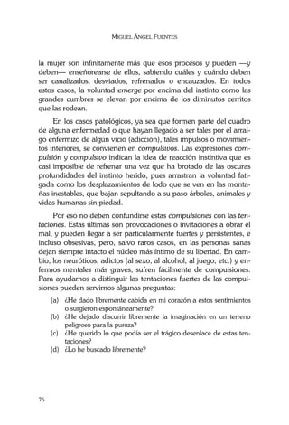 MIGUEL ÁNGEL FUENTES
76
la mujer son infinitamente más que esos procesos y pueden —y
deben— enseñorearse de ellos, sabiendo cuáles y cuándo deben
ser canalizados, desviados, refrenados o encauzados. En todos
estos casos, la voluntad emerge por encima del instinto como las
grandes cumbres se elevan por encima de los diminutos cerritos
que las rodean.
En los casos patológicos, ya sea que formen parte del cuadro
de alguna enfermedad o que hayan llegado a ser tales por el arrai-
go enfermizo de algún vicio (adicción), tales impulsos o movimien-
tos interiores, se convierten en compulsivos. Las expresiones com-
pulsión y compulsivo indican la idea de reacción instintiva que es
casi imposible de refrenar una vez que ha brotado de las oscuras
profundidades del instinto herido, pues arrastran la voluntad fati-
gada como los desplazamientos de lodo que se ven en las monta-
ñas inestables, que bajan sepultando a su paso árboles, animales y
vidas humanas sin piedad.
Por eso no deben confundirse estas compulsiones con las ten-
taciones. Estas últimas son provocaciones o invitaciones a obrar el
mal, y pueden llegar a ser particularmente fuertes y persistentes, e
incluso obsesivas, pero, salvo raros casos, en las personas sanas
dejan siempre intacto el núcleo más íntimo de su libertad. En cam-
bio, los neuróticos, adictos (al sexo, al alcohol, al juego, etc.) y en-
fermos mentales más graves, sufren fácilmente de compulsiones.
Para ayudarnos a distinguir las tentaciones fuertes de las compul-
siones pueden servirnos algunas preguntas:
(a) ¿He dado libremente cabida en mi corazón a estos sentimientos
o surgieron espontáneamente?
(b) ¿He dejado discurrir libremente la imaginación en un terreno
peligroso para la pureza?
(c) ¿He querido lo que podía ser el trágico desenlace de estas ten-
taciones?
(d) ¿Lo he buscado libremente?
 