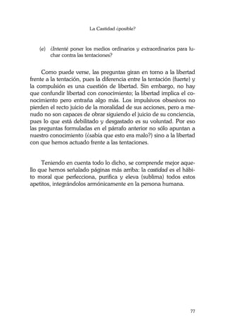 La Castidad ¿posible?
77
(e) ¿Intenté poner los medios ordinarios y extraordinarios para lu-
char contra las tentaciones?
Como puede verse, las preguntas giran en torno a la libertad
frente a la tentación, pues la diferencia entre la tentación (fuerte) y
la compulsión es una cuestión de libertad. Sin embargo, no hay
que confundir libertad con conocimiento; la libertad implica el co-
nocimiento pero entraña algo más. Los impulsivos obsesivos no
pierden el recto juicio de la moralidad de sus acciones, pero a me-
nudo no son capaces de obrar siguiendo el juicio de su conciencia,
pues lo que está debilitado y desgastado es su voluntad. Por eso
las preguntas formuladas en el párrafo anterior no sólo apuntan a
nuestro conocimiento (¿sabía que esto era malo?) sino a la libertad
con que hemos actuado frente a las tentaciones.
Teniendo en cuenta todo lo dicho, se comprende mejor aque-
llo que hemos señalado páginas más arriba: la castidad es el hábi-
to moral que perfecciona, purifica y eleva (sublima) todos estos
apetitos, integrándolos armónicamente en la persona humana.
 