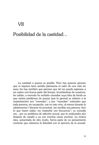 La Castidad ¿posible?
79
VII
Posibilidad de la castidad...
La castidad o pureza es posible. Pero hay quienes piensan
que ni siquiera tiene sentido plantearse el valor de una vida sin
sexo; los hay también que piensan que tal vez pueda aspirarse a
ser castos una buena parte del tiempo, levantándose de ocasiona-
les caídas; a menudo he recibido consultas cuya idea de fondo es
que ciertos problemas de pureza (por lo general se refieren a la
masturbación) son “normales”, y por “normales” entienden que
toda persona, sin excepción, cae en este vicio, al menos durante la
adolescencia (“durante mi juventud, me escribía una persona, hice
lo que hacen todos: me masturbé con frecuencia”; su consulta
era... por un problema de adicción sexual, que lo esclavizaba aún
después de casado y ya con muchas canas encima). La misma
idea, presentada de otro modo, forma parte de un pensamiento
corriente que relaciona la felicidad con el ejercicio de la sexuali-
 