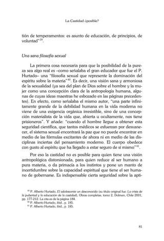 La Castidad ¿posible?
81
tión de temperamentos: es asunto de educación, de principios, de
voluntad”39
.
Una sana filosofía sexual
La primera cosa necesaria para que la posibilidad de la pure-
za sea algo real es –como señalaba el gran educador que fue el P.
Hurtado– una “filosofía sexual que represente la dominación del
espíritu sobre la materia”40
. Es decir, una visión sana y armoniosa
de la sexualidad (ya sea del plan de Dios sobre el hombre y la mu-
jer como una concepción clara de la antropología humana, algu-
nas de cuyas ideas maestras he esbozado en las páginas preceden-
tes). En efecto, como señalaba el mismo autor, “una parte infini-
tamente grande de la debilidad humana en la vida moderna no
viene de una exigencia orgánica irresistible, sino de una concep-
ción materialista de la vida que, abierta u ocultamente, nos tiene
prisioneros”. Y añade: “cuando el hombre llegue a obtener esta
seguridad científica, que tantos médicos se esfuerzan por desvane-
cer, el sistema sexual encontrará la paz que no puede encontrar en
medio de las fórmulas excitantes de ahora ni en medio de las dis-
ciplinas inciertas del pensamiento moderno. El cuerpo obedece
con gusto al espíritu que ha llegado a estar seguro de sí mismo”41
.
Por eso la castidad no es posible para quien tiene una visión
antropológica distorsionada, para quien reduce al ser humano a
pura materia, o da primacía a los instintos y pone un manto de
incertidumbre sobre la capacidad espiritual que tiene el ser huma-
no de gobernarse. Es indispensable cierta seguridad sobre la apti-
39
P. Alberto Hurtado, El adolescente un desconocido (su título original fue: La crisis de
la pubertad y la educación de la castidad), Obras completas, tomo 2, Dolmen, Chile 2001,
pp. 177-212. La cita es de la página 184.
40
P. Alberto Hurtado, ibid., p. 185.
41
P. Alberto Hurtado, ibid., p. 185.
 