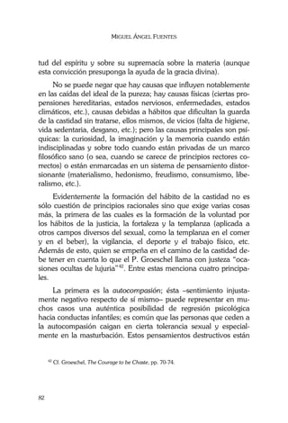 MIGUEL ÁNGEL FUENTES
82
tud del espíritu y sobre su supremacía sobre la materia (aunque
esta convicción presuponga la ayuda de la gracia divina).
No se puede negar que hay causas que influyen notablemente
en las caídas del ideal de la pureza; hay causas físicas (ciertas pro-
pensiones hereditarias, estados nerviosos, enfermedades, estados
climáticos, etc.), causas debidas a hábitos que dificultan la guarda
de la castidad sin tratarse, ellos mismos, de vicios (falta de higiene,
vida sedentaria, desgano, etc.); pero las causas principales son psí-
quicas: la curiosidad, la imaginación y la memoria cuando están
indisciplinadas y sobre todo cuando están privadas de un marco
filosófico sano (o sea, cuando se carece de principios rectores co-
rrectos) o están enmarcadas en un sistema de pensamiento distor-
sionante (materialismo, hedonismo, freudismo, consumismo, libe-
ralismo, etc.).
Evidentemente la formación del hábito de la castidad no es
sólo cuestión de principios racionales sino que exige varias cosas
más, la primera de las cuales es la formación de la voluntad por
los hábitos de la justicia, la fortaleza y la templanza (aplicada a
otros campos diversos del sexual, como la templanza en el comer
y en el beber), la vigilancia, el deporte y el trabajo físico, etc.
Además de esto, quien se empeña en el camino de la castidad de-
be tener en cuenta lo que el P. Groeschel llama con justeza “oca-
siones ocultas de lujuria”42
. Entre estas menciona cuatro principa-
les.
La primera es la autocompasión; ésta –sentimiento injusta-
mente negativo respecto de sí mismo– puede representar en mu-
chos casos una auténtica posibilidad de regresión psicológica
hacia conductas infantiles; es común que las personas que ceden a
la autocompasión caigan en cierta tolerancia sexual y especial-
mente en la masturbación. Estos pensamientos destructivos están
42
Cf. Groeschel, The Courage to be Chaste, pp. 70-74.
 