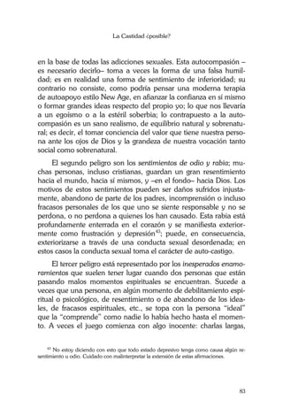 La Castidad ¿posible?
83
en la base de todas las adicciones sexuales. Esta autocompasión –
es necesario decirlo– toma a veces la forma de una falsa humil-
dad; es en realidad una forma de sentimiento de inferioridad; su
contrario no consiste, como podría pensar una moderna terapia
de autoapoyo estilo New Age, en afianzar la confianza en sí mismo
o formar grandes ideas respecto del propio yo; lo que nos llevaría
a un egoísmo o a la estéril soberbia; lo contrapuesto a la auto-
compasión es un sano realismo, de equilibrio natural y sobrenatu-
ral; es decir, el tomar conciencia del valor que tiene nuestra perso-
na ante los ojos de Dios y la grandeza de nuestra vocación tanto
social como sobrenatural.
El segundo peligro son los sentimientos de odio y rabia; mu-
chas personas, incluso cristianas, guardan un gran resentimiento
hacia el mundo, hacia sí mismos, y –en el fondo– hacia Dios. Los
motivos de estos sentimientos pueden ser daños sufridos injusta-
mente, abandono de parte de los padres, incomprensión o incluso
fracasos personales de los que uno se siente responsable y no se
perdona, o no perdona a quienes los han causado. Esta rabia está
profundamente enterrada en el corazón y se manifiesta exterior-
mente como frustración y depresión43
; puede, en consecuencia,
exteriorizarse a través de una conducta sexual desordenada; en
estos casos la conducta sexual toma el carácter de auto-castigo.
El tercer peligro está representado por los inesperados enamo-
ramientos que suelen tener lugar cuando dos personas que están
pasando malos momentos espirituales se encuentran. Sucede a
veces que una persona, en algún momento de debilitamiento espi-
ritual o psicológico, de resentimiento o de abandono de los idea-
les, de fracasos espirituales, etc., se topa con la persona “ideal”
que la “comprende” como nadie lo había hecho hasta el momen-
to. A veces el juego comienza con algo inocente: charlas largas,
43
No estoy diciendo con esto que todo estado depresivo tenga como causa algún re-
sentimiento u odio. Cuidado con malinterpretar la extensión de estas afirmaciones.
 