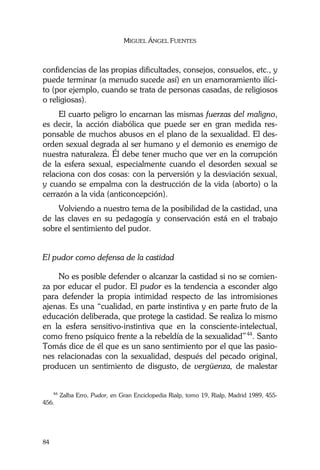 MIGUEL ÁNGEL FUENTES
84
confidencias de las propias dificultades, consejos, consuelos, etc., y
puede terminar (a menudo sucede así) en un enamoramiento ilíci-
to (por ejemplo, cuando se trata de personas casadas, de religiosos
o religiosas).
El cuarto peligro lo encarnan las mismas fuerzas del maligno,
es decir, la acción diabólica que puede ser en gran medida res-
ponsable de muchos abusos en el plano de la sexualidad. El des-
orden sexual degrada al ser humano y el demonio es enemigo de
nuestra naturaleza. Él debe tener mucho que ver en la corrupción
de la esfera sexual, especialmente cuando el desorden sexual se
relaciona con dos cosas: con la perversión y la desviación sexual,
y cuando se empalma con la destrucción de la vida (aborto) o la
cerrazón a la vida (anticoncepción).
Volviendo a nuestro tema de la posibilidad de la castidad, una
de las claves en su pedagogía y conservación está en el trabajo
sobre el sentimiento del pudor.
El pudor como defensa de la castidad
No es posible defender o alcanzar la castidad si no se comien-
za por educar el pudor. El pudor es la tendencia a esconder algo
para defender la propia intimidad respecto de las intromisiones
ajenas. Es una “cualidad, en parte instintiva y en parte fruto de la
educación deliberada, que protege la castidad. Se realiza lo mismo
en la esfera sensitivo-instintiva que en la consciente-intelectual,
como freno psíquico frente a la rebeldía de la sexualidad”44
. Santo
Tomás dice de él que es un sano sentimiento por el que las pasio-
nes relacionadas con la sexualidad, después del pecado original,
producen un sentimiento de disgusto, de vergüenza, de malestar
44
Zalba Erro, Pudor, en Gran Enciclopedia Rialp, tomo 19, Rialp, Madrid 1989, 455-
456.
 