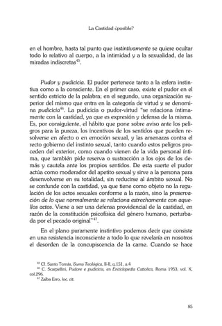 La Castidad ¿posible?
85
en el hombre, hasta tal punto que instintivamente se quiere ocultar
todo lo relativo al cuerpo, a la intimidad y a la sexualidad, de las
miradas indiscretas45
.
Pudor y pudicicia. El pudor pertenece tanto a la esfera instin-
tiva como a la consciente. En el primer caso, existe el pudor en el
sentido estricto de la palabra; en el segundo, una organización su-
perior del mismo que entra en la categoría de virtud y se denomi-
na pudicicia46
. La pudicicia o pudor-virtud “se relaciona íntima-
mente con la castidad, ya que es expresión y defensa de la misma.
Es, por consiguiente, el hábito que pone sobre aviso ante los peli-
gros para la pureza, los incentivos de los sentidos que pueden re-
solverse en afecto o en emoción sexual, y las amenazas contra el
recto gobierno del instinto sexual, tanto cuando estos peligros pro-
ceden del exterior, como cuando vienen de la vida personal ínti-
ma, que también pide reserva o sustracción a los ojos de los de-
más y cautela ante los propios sentidos. De esta suerte el pudor
actúa como moderador del apetito sexual y sirve a la persona para
desenvolverse en su totalidad, sin reducirse al ámbito sexual. No
se confunde con la castidad, ya que tiene como objeto no la regu-
lación de los actos sexuales conforme a la razón, sino la preserva-
ción de lo que normalmente se relaciona estrechamente con aque-
llos actos. Viene a ser una defensa providencial de la castidad, en
razón de la constitución psicofísica del género humano, perturba-
da por el pecado original”47
.
En el plano puramente instintivo podemos decir que consiste
en una resistencia inconsciente a todo lo que revelaría en nosotros
el desorden de la concupiscencia de la carne. Cuando se hace
45
Cf. Santo Tomás, Suma Teológica, II-II, q.151, a.4
46
C. Scarpellini, Pudore e pudicicia, en Enciclopedia Cattolica, Roma 1953, vol. X,
col.296.
47
Zalba Erro, loc. cit.
 