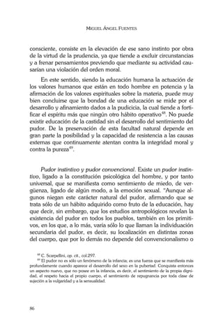 MIGUEL ÁNGEL FUENTES
86
consciente, consiste en la elevación de ese sano instinto por obra
de la virtud de la prudencia, ya que tiende a excluir circunstancias
y a frenar pensamientos previendo que mediante su actividad cau-
sarían una violación del orden moral.
En este sentido, siendo la educación humana la actuación de
los valores humanos que están en todo hombre en potencia y la
afirmación de los valores espirituales sobre la materia, puede muy
bien concluirse que la bondad de una educación se mide por el
desarrollo y afinamiento dados a la pudicicia, la cual tiende a forti-
ficar el espíritu más que ningún otro hábito operativo48
. No puede
existir educación de la castidad sin el desarrollo del sentimiento del
pudor. De la preservación de esta facultad natural depende en
gran parte la posibilidad y la capacidad de resistencia a las causas
externas que continuamente atentan contra la integridad moral y
contra la pureza49
.
Pudor instintivo y pudor convencional. Existe un pudor instin-
tivo, ligado a la constitución psicológica del hombre, y por tanto
universal, que se manifiesta como sentimiento de miedo, de ver-
güenza, ligado de algún modo, a la emoción sexual. “Aunque al-
gunos niegan este carácter natural del pudor, afirmando que se
trata sólo de un hábito adquirido como fruto de la educación, hay
que decir, sin embargo, que los estudios antropológicos revelan la
existencia del pudor en todos los pueblos, también en los primiti-
vos, en los que, a lo más, varía sólo lo que llaman la individuación
secundaria del pudor, es decir, su localización en distintas zonas
del cuerpo, que por lo demás no depende del convencionalismo o
48
C. Scarpellini, op. cit., col.297.
49
El pudor no es sólo un fenómeno de la infancia; es una fuerza que se manifiesta más
profundamente cuando aparece el desarrollo del sexo en la pubertad. Conquista entonces
un aspecto nuevo, que no posee en la infancia, es decir, el sentimiento de la propia digni-
dad, el respeto hacia el propio cuerpo, el sentimiento de repugnancia por toda clase de
sujeción a la vulgaridad y a la sensualidad.
 