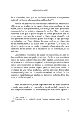 La Castidad ¿posible?
87
de la costumbre, sino que en sus líneas esenciales es un proceso
racional, conforme a la naturaleza del hombre”50
.
Pero la educación y las condiciones ambientales influyen no-
tablemente en la elaboración personal que cada uno hace de este
pudor, el cual, aunque instintivo, no excluye una cierta plasticidad
común a todos los instintos, sino que la implica. “Las condiciones
concretas a las que el pudor adapta su acción prudencial son di-
versas, como por ejemplo, la edad, la diferencia de atracción eró-
tica ejercitada por las distintas partes del cuerpo, el tipo psicológi-
co individual, etc. Estos distintos factores explican las diferencias
de las distintas formas de pudor entre los pueblos”51
, es decir, ex-
plican la existencia de un pudor convencional que depende esen-
cialmente de las épocas, de la educación, de los individuos, de las
regiones.
Las múltiples reacciones de pudor en una persona no son to-
das manifestaciones de pudor instintivo. Es decir: son manifesta-
ciones de pudor instintivo las que están ligadas a excitantes abso-
lutos (éstos son relativamente pocos), mientras que son manifesta-
ciones convencionales las ligadas a excitantes condicionales. El
pudor convencional merece respeto, pero no siempre es sincero ni
revelador de una virtud profunda. Ciertas personas depravadas,
pero que no ignoran las convenciones sociales, se rodean de pre-
cauciones superfluas para ocultar sus perversos instintos. Pero éste
no es el verdadero pudor.
Falsa educación del pudor: la pudibundez. Se debe educar en
el pudor con prudencia. Una educación demasiado estrecha en
este campo multiplicaría las dificultades y no haría sino agravar la
50
Zalba Erro, loc. cit.
51
Scarpellini, op. cit., col.296.Cf. Demal, Psicologia pastorale pratica, Roma 1955,
p.120.
 