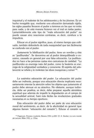 MIGUEL ÁNGEL FUENTES
88
inquietud y el malestar de los adolescentes y de los jóvenes. Es un
hecho innegable que, mediante una educación demasiado rígida,
los siglos pasados llevaron el pudor a terrenos en los que no entra
para nada, y de esta manera hicieron ver el mal en todas partes.
Lamentablemente este tipo de “mala educación del pudor” no
puede causar sino reacciones contrarias, es decir, conduce a la
impudicia.
Educar en el pudor significa, pues, al mismo tiempo que culti-
varlo, también defenderlo de toda mezquindad que tan fácilmente
se confunde con el pudor.
Justamente la falsificación del pudor, tiene un nombre y éste
es “pudibundez”. Se denomina así al pudor desequilibrado o ex-
cesivo, causado en general por una falsa educación. La pudibun-
dez no hace a las personas castas sino caricaturas de castidad. “La
pudibundez es enemiga nata del pudor, como la beatería es ene-
miga de la religiosidad verdadera y consciente. El espíritu del ado-
lescente se rebela y le molestan las ideas mezquinas y ruines”52
.
La auténtica educación del pudor. La educación del pudor
debe ser indirecta, porque una educación directa implicaría nece-
sariamente orientar la atención sobre los objetos que justamente el
pudor debe atenuar en su atractivo. No obstante, aunque indire-
cta, debe ser positiva, es decir, debe preparar aquella atmósfera
espiritual que además de impedir la degradación en el campo de
la sexualidad animal, hará más fáciles las revelaciones graduales
necesarias en su tiempo oportuno.
Esta educación del pudor debe ser parte de una educación
moral del sentimiento, es decir, de la afectividad en general (que
algunos llaman “educación del corazón”). Educar el corazón se
52
Paganuzzi, Purezza e pubertà, Brescia 1953, p.222. Cf. A. Stocker, La cura morale
dei nervosi, Milán 1951, p. 155ss.
 