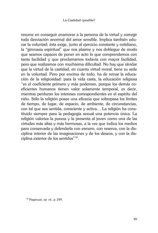 La Castidad ¿posible?
89
resume en conseguir enamorar a la persona de la virtud y corregir
toda desviación anormal del amor sensible. Implica también edu-
car la voluntad; ésta exige, junto al ejercicio constante y cotidiano,
la “gimnasia espiritual” que nos plasme y nos doblegue de modo
que seamos capaces de poner en acto lo que comprendemos con
tanta facilidad y que proclamamos todavía con mayor facilidad,
pero que realizamos con muchísima dificultad. No hay que olvidar
que la virtud de la castidad, en cuanto virtud moral, tiene su sede
en la voluntad. Pero por encima de todo, ha de reinar la educa-
ción de la religiosidad: para la vida casta, la educación religiosa
“es el coeficiente primero y más poderoso, porque los demás co-
eficientes humanos tienen valor solamente temporal, es decir,
mientras perduran los intereses correspondientes en el espíritu del
niño. Sólo la religión posee una eficacia que sobrepasa los límites
de tiempo, de lugar, de espacio, de ambiente, de circunstancias,
con tal que sea sentida, consciente y activa… La religión ha cons-
tituido siempre para la pedagogía sexual una potencia única. La
religión valoriza la pureza y la presenta al joven como una de las
virtudes más altas y más hermosas, a la vez que indica los medios
para conservarla y defenderla con esmero, con reserva, con la dis-
ciplina interior de las imaginaciones y de los deseos, y con la dis-
ciplina exterior de los sentidos”53
.
53
Paganuzzi, op. cit., p. 249.
 
