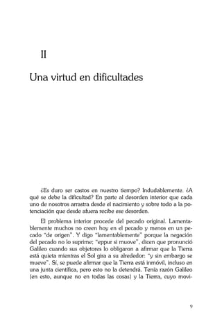 La Castidad ¿posible?
9
II
Una virtud en dificultades
¿Es duro ser castos en nuestro tiempo? Indudablemente. ¿A
qué se debe la dificultad? En parte al desorden interior que cada
uno de nosotros arrastra desde el nacimiento y sobre todo a la po-
tenciación que desde afuera recibe ese desorden.
El problema interior procede del pecado original. Lamenta-
blemente muchos no creen hoy en el pecado y menos en un pe-
cado “de origen”. Y digo “lamentablemente” porque la negación
del pecado no lo suprime; “eppur si muove”, dicen que pronunció
Galileo cuando sus objetores lo obligaron a afirmar que la Tierra
está quieta mientras el Sol gira a su alrededor: “y sin embargo se
mueve”. Sí, se puede afirmar que la Tierra está inmóvil, incluso en
una junta científica, pero esto no la detendrá. Tenía razón Galileo
(en esto, aunque no en todas las cosas) y la Tierra, cuyo movi-
 