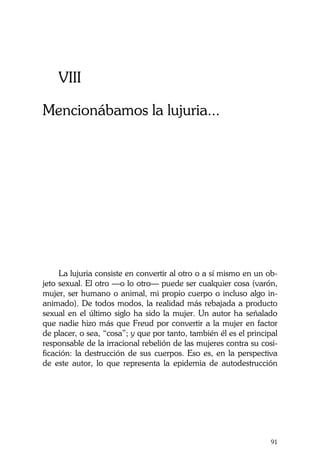 La Castidad ¿posible?
91
VIII
Mencionábamos la lujuria...
La lujuria consiste en convertir al otro o a sí mismo en un ob-
jeto sexual. El otro —o lo otro— puede ser cualquier cosa (varón,
mujer, ser humano o animal, mi propio cuerpo o incluso algo in-
animado). De todos modos, la realidad más rebajada a producto
sexual en el último siglo ha sido la mujer. Un autor ha señalado
que nadie hizo más que Freud por convertir a la mujer en factor
de placer, o sea, “cosa”; y que por tanto, también él es el principal
responsable de la irracional rebelión de las mujeres contra su cosi-
ficación: la destrucción de sus cuerpos. Eso es, en la perspectiva
de este autor, lo que representa la epidemia de autodestrucción
 